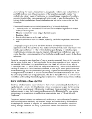 Electorefining: For redox-active substances, changing the oxidation state is often the most
    profitable pathway to an efficient separation of the target from a complex matrix. This
    method is the primary means of partitioning in pyrometallurgical processing of spent fuel,
    currently thought to be a promising approach to the recycle of spent fast-burner fuels. The
    inherent limitation of electrorefining is its fundamental batch-wise progress that can limit
    throughput.

    Fundamental issues in electrorefining/pyrometallurgy include the following:
    • Thermodynamic and electrochemical data on actinides and fission products in molten
       salt/liquid metal systems
    • Material compatibility issues for pyrochemical systems
    • Radiation effects
    • Interfacial phenomena at electrode surfaces
    • Separation of non-redox active species, especially certain fission products, from molten
       salts

    Emerging Techniques: Less-well-developed materials and approaches to selective
    separations include the use of novel fluid media (supercritical fluids, room-temperature ionic
    liquids), aqueous biphasic or other systems that rely upon changing or controlling liquid
    miscibilities, membranes, and magnetic materials. Although these methods may seem more
    exotic, they share common principles of physical behavior and research needs with the above
    categories.

Due to the comparative experience base of current separations methods for spent fuel processing,
it is likely that the first stage of fuel recycling for the very large quantities of spent commercial
reactor oxide fuel that have been accumulating since the 1960s will rely on aqueous solvent
extraction processes. As advanced nuclear energy systems develop, current methods will almost
certainly be displaced in favor of alternative methods, at least in part, as the goals of increased
material and energy efficiency and reduced processing footprints become more significant. This
will be particularly true of Gen IV reactor concepts and the actinide-burner reactors that are at
the core of proposed nuclear energy approaches. This drives the need to invest in science which
will address understanding the underlying physical phenomena central to many of these methods.

Grand challenges and opportunities

The broad list of separations issues listed above share several common threads that when taken
together describe a concise list of fundamental science issues relevant to spent fuel processing.
Studies in these topical areas provide potential broad impact for advancing diverse separations
methods relevant to spent fuel processing and more generally. The potential for wide-ranging
improvements in separations systems lifts these concepts to the level of “Grand Scientific
Challenges.”

Design and synthesis of molecular and materials architectures with predetermined properties.
Although many researchers freely use the word “design” to describe the way they approach
developing novel materials or reagents, it is undeniably true that, even when we succeed in
making the target structures, our ability to predict their hitherto uncharacterized functional


Panel 3 Report: Separations Science                                                                 35
 