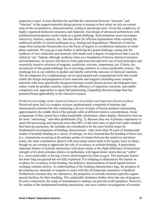 properties is poor. It must therefore be said that the connection between “structure” and
“function” in the reagent/materials design process is tenuous at best when we rely on current
state-of-the-art predictive, characterization, synthesis and design tools. Given the complexity of
highly organized molecular structures and materials, true design of advanced architectures with
predetermined properties easily stands as a grand challenge. Such properties must encompass
selectivity, kinetics, capacity, etc., but also allow for efficient regeneration while resisting the
traditional pitfalls of current techniques (e.g., fouling and degradation). Materials of interest
range from molecular frameworks now the focus of inquiry in coordination chemistry to solid-
phase materials. We may go a step further in defining this grand challenge, noting that the
synthesis of new molecules and materials still entails such a degree of empiricism that it can be
called an “art.” Indeed, although synthesis relies on a foundation of known chemical reactions
and mechanisms, its success still derives from judicious trial-and-error use of such principles and
essentially intuitive selection of reagents, conditions, solvents, temperature, etc. Clearly, the
second part of this grand challenge lies in elevating synthesis to a more predictable science. The
challenge lies in our inability to predict and ideally control the outcome of chemical reactions.
The development of a complementary set of experimental and computational tools that would
enable the design and preparation of new materials and reagents (including more complex
materials with more specifically designed function) would shorten process development time,
reduce waste by-product creation, improve the efficiency of separation reactions, and enable
completely new approaches to spent fuel partitioning. Expanding this knowledge base has
potential broad applicability in the chemical sciences.

Predictive knowledge of the chemical behavior of actinides and important fission products.
Dissolved spent fuel is a complex mixture, predominantly composed of uranium and
transuranium elements but also containing a diverse mixture of fission products representing
approximately the middle third of the periodic table at different relative concentrations. Some
components of this system have rather predictable chemistries; others display chemistries that are
far more “interesting,” and often problematic (Fig. 2). Because they are of primary importance in
spent fuel processing and represent more than 96% of the total mass of spent fuel under standard
fuel burn-up operations, the actinides are considered to be the most fruitful target for
fundamental investigations of bonding characteristics. After more than 50 years of fundamental
studies of actinide bonding in a variety of settings, we have learned that the bonding of these ions
(i.e., interactions occurring at the primary points of contact between the metal ion and donor
atoms, the inner coordination sphere) with most donor atoms tends to be largely ionic in nature,
though we are coming to appreciate the role of covalency in actinide bonding. A particularly
important feature of actinide interactions with donor atoms is the slight difference of interaction
strength of trivalent actinides relative to lanthanides with ligand donor atoms that are “softer”
(i.e., more polarizable or having a lower electronegativity) than oxygen. This particular feature
has been long recognized but not fully explained. It is tempting to characterize this feature as
evidence for covalency in the bonding, but definitive demonstration of metal-ligand electron
exchange remains elusive. As understanding of the bonding characteristics lags, the progress of
developing new materials or reagents to assist with this all-important separation is hindered.
Furthermore, because they are radioactive, the properties of actinide elements typically require
special facilities for their handling. This undeniable limitation further slows the rate of progress.
In some connections, the study of nonradioactive analogs can provide useful guidance. However,
for studies of the fundamental bonding interactions, one must conduct investigations of actinide-



Panel 3 Report: Separations Science                                                               37
 