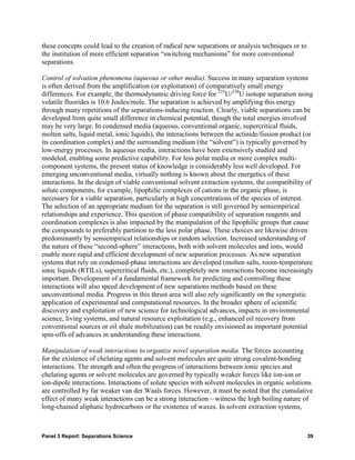 these concepts could lead to the creation of radical new separations or analysis techniques or to
the institution of more efficient separation “switching mechanisms” for more conventional
separations.

Control of solvation phenomena (aqueous or other media). Success in many separation systems
is often derived from the amplification (or exploitation) of comparatively small energy
differences. For example, the thermodynamic driving force for 235U/238U isotope separation using
volatile fluorides is 10.6 Joules/mole. The separation is achieved by amplifying this energy
through many repetitions of the separations-inducing reaction. Clearly, viable separations can be
developed from quite small difference in chemical potential, though the total energies involved
may be very large. In condensed media (aqueous, conventional organic, supercritical fluids,
molten salts, liquid metal, ionic liquids), the interactions between the actinide/fission product (or
its coordination complex) and the surrounding medium (the “solvent”) is typically governed by
low-energy processes. In aqueous media, interactions have been extensively studied and
modeled, enabling some predictive capability. For less polar media or more complex multi-
component systems, the present status of knowledge is considerably less well developed. For
emerging unconventional media, virtually nothing is known about the energetics of these
interactions. In the design of viable conventional solvent extraction systems, the compatibility of
solute components, for example, lipophilic complexes of cations in the organic phase, is
necessary for a viable separation, particularly at high concentrations of the species of interest.
The selection of an appropriate medium for the separation is still governed by semiempirical
relationships and experience. This question of phase compatibility of separation reagents and
coordination complexes is also impacted by the manipulation of the lipophilic groups that cause
the compounds to preferably partition to the less polar phase. These choices are likewise driven
predominantly by semiempirical relationships or random selection. Increased understanding of
the nature of these “second-sphere” interactions, both with solvent molecules and ions, would
enable more rapid and efficient development of new separation processes. As new separation
systems that rely on condensed-phase interactions are developed (molten salts, room-temperature
ionic liquids (RTILs), supercritical fluids, etc.), completely new interactions become increasingly
important. Development of a fundamental framework for predicting and controlling these
interactions will also speed development of new separations methods based on these
unconventional media. Progress in this thrust area will also rely significantly on the synergistic
application of experimental and computational resources. In the broader sphere of scientific
discovery and exploitation of new science for technological advances, impacts in environmental
science, living systems, and natural resource exploitation (e.g., enhanced oil recovery from
conventional sources or oil shale mobilization) can be readily envisioned as important potential
spin-offs of advances in understanding these interactions.

Manipulation of weak interactions to organize novel separation media. The forces accounting
for the existence of chelating agents and solvent molecules are quite strong covalent-bonding
interactions. The strength and often the progress of interactions between ionic species and
chelating agents or solvent molecules are governed by typically weaker forces like ion-ion or
ion-dipole interactions. Interactions of solute species with solvent molecules in organic solutions
are controlled by far weaker van der Waals forces. However, it must be noted that the cumulative
effect of many weak interactions can be a strong interaction—witness the high boiling nature of
long-chained aliphatic hydrocarbons or the existence of waxes. In solvent extraction systems,



Panel 3 Report: Separations Science                                                                 39
 