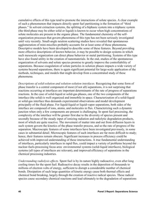 cumulative effects of this type tend to promote the interactions of solute species. A clear example
of such a phenomenon that impacts directly spent fuel partitioning is the formation of “third
phases.” In solvent extraction systems, the splitting of a biphasic system into a triphasic system
(the third phase may be either solid or liquid) is known to occur when high concentrations of
solute molecules are present in the organic phase. The fundamental chemistry of the self-
organization processes that govern phenomena of this type has not been seriously investigated
until very recently. Small-angle neutron scattering studies have revealed that spontaneous
agglomeration of mini-micelles probably accounts for at least some of these phenomena.
Descriptive models have been developed to describe some of these features. Beyond providing
more effective descriptions of known behavior, it may be possible to design systems in which
such mesoscale organization can direct phase behavior or metal partitioning. Systems of this type
have also found utility in the creation of nanomaterials. In the end, studies of the spontaneous
organization of solvents and solute species promise to greatly improve the controllability of
separations. Because coagulation of solute particles in solution phases impacts a wide variety of
systems beyond separations, there is again significant potential for large-scale application of the
methods, techniques, and models that might develop from a concentrated study of these
phenomena.

Descriptions of solid-solution and solution-solution interfaces. Recognizing that some form of
phase transfer is a central component of most (if not all) separations, it is not surprising that
reactions occurring at interfaces are important determinants of the rate of progress of separations
reactions. In the case of solid-liquid or solid-gas phases, one of the two components of the
interface (the solid) is well organized and immobile in space. Characterization of a solid-liquid
or solid-gas interface thus demands experimental observations and model development
principally of the fluid phase. For liquid-liquid or liquid-vapor separations, both sides of the
interface are composed of ions, atoms, and molecules in flux. Characterizing such a dynamic
junction when only a few components are present is challenging. In spent fuel processing, the
complexity of the interface will be greater first due to the diversity of species present and
secondly because of the steady input of ionizing radiation and radiolytic degradation products,
most of which are quite reactive. The movement of matter into and out from diffusion layers in
such system govern the kinetics of the phase transfer process, and so the rate of progress of the
separation. Macroscopic features of some interfaces have been investigated previously, in some
cases in substantial detail. Microscopic features of such interfaces are far more difficult to study;
hence, their features remain obscure. Significant increases in process efficiency could be
achieved with improved understanding of these interactions. A true fundamental understanding
of interfaces, particularly interfaces in rapid flux, could impact a variety of problems beyond the
nuclear-fuels-processing focus area: environmental systems (solid-liquid interfaces), biological
systems (all types of interfaces are relevant), and improved efficiency of separations in the
chemical processing industries.

Understanding radiolysis effects. Spent fuel is by its nature highly radioactive, even after long
cooling times for the spent fuel. Radioactive decay results in the deposition of thousands to
millions of electron volts of energy, sufficient to disrupt a considerable number of chemical
bonds. Dissipation of such large quantities of kinetic energy cause both thermal effects and
chemical bond breaking, largely through the creation of reactive radical species. These radical
species cause secondary chemical reactions and lead ultimately to the degradation of separations



40                                                                 Panel 3 Report: Separations Science
 
