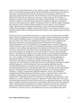 media and so to impaired performance of the separation system. Though radiation chemistry of
species in solid, liquid, and gaseous phases has been studied for at least 50 years, there does not
exist today a unifying theory that will allow the prediction of the radiation stability of new
separations reagents and other materials. The development of such a framework could enable the
design of new materials and reagents more resistant to radiation damage, the institution of
procedures to protect critical components from radiation-induced change (e.g., oxidation state
alteration of metal ions and chemical decomposition of separations reagents), or perhaps the
creation of self-healing materials capable of repairing the effects of radiation damage. Mitigating
these effects by means of improved understanding of reactivity patterns can be expected to
support significant strides in separations performance. As new materials (and separations
systems) are developed, for example, systems based on RTILs, the existence of a framework for
predicting radiation effects will greatly speed the development of new separation processes based
on their use.

Integration of theory and modeling with advances in experiments. In an ideal world, one might
hope to design new separation systems from first principles of atomic and molecular interactions.
And for greatly simplified systems, it is perhaps possible to imagine accomplishing such a feat
given the current state of the art of computational chemistry. However, the complexity that
defines the entire process of partitioning spent nuclear fuel demands either significant
compartmentalization of the overall problem into manageable pieces or orders-of-magnitude
advances from the current state of the art in computational modeling. Several examples of the
complexity of the problems and opportunities for computational chemistry to have an impact
have been cited previously in this report. Each of these approaches is relevant to advancing the
state of the separations art, though they must march forward in lock-step with experimental
progress. The approach most likely to lead to major advances is to develop both computational
resources and experimental capabilities in parallel and with substantial feedback between the
two. A few examples of fertile targets for study include quantum chemical approaches to
describing the interactions of f-electrons with ligand donor atoms, molecular mechanics
modeling of metal-ligand coordination geometries, molecular dynamics modeling of the
organization of multi-component systems, hybrid systems combining these techniques to address
multiple lengthscales, and the development of process modeling capabilities based on
conventional thermodynamic and kinetic data for molecular interactions. For true utility in
describing separation systems, computational models that can accurately describe phase transfer
processes and organization of atoms and molecules at interfaces are particularly important
challenges. At present, computational capabilities (hardware, software, and information
management) lag behind experimental information; hence, a significant thrust in theory and
modeling is needed to improve the synergy between these components. Advances in
sophistication of modeling and theory have the promise of significant payoff and, hence, merit
attention as we seek to advance new options for separations of spent nuclear fuel. There is also
clear broad spectrum payoff to be derived from advances in computational chemistry in the wide
range of complex systems that represent real-world problems other than nuclear fuels separation.
There is little doubt that the development of complex computational architectures capable of
dealing with multifaceted problems can assist in the solution of a wide range of issues in the
environment, in resource recovery, and in industrial-scale process development and control.




Panel 3 Report: Separations Science                                                             41
 