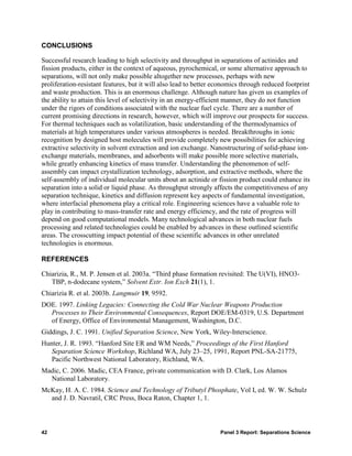 CONCLUSIONS

Successful research leading to high selectivity and throughput in separations of actinides and
fission products, either in the context of aqueous, pyrochemical, or some alternative approach to
separations, will not only make possible altogether new processes, perhaps with new
proliferation-resistant features, but it will also lead to better economics through reduced footprint
and waste production. This is an enormous challenge. Although nature has given us examples of
the ability to attain this level of selectivity in an energy-efficient manner, they do not function
under the rigors of conditions associated with the nuclear fuel cycle. There are a number of
current promising directions in research, however, which will improve our prospects for success.
For thermal techniques such as volatilization, basic understanding of the thermodynamics of
materials at high temperatures under various atmospheres is needed. Breakthroughs in ionic
recognition by designed host molecules will provide completely new possibilities for achieving
extractive selectivity in solvent extraction and ion exchange. Nanostructuring of solid-phase ion-
exchange materials, membranes, and adsorbents will make possible more selective materials,
while greatly enhancing kinetics of mass transfer. Understanding the phenomenon of self-
assembly can impact crystallization technology, adsorption, and extractive methods, where the
self-assembly of individual molecular units about an actinide or fission product could enhance its
separation into a solid or liquid phase. As throughput strongly affects the competitiveness of any
separation technique, kinetics and diffusion represent key aspects of fundamental investigation,
where interfacial phenomena play a critical role. Engineering sciences have a valuable role to
play in contributing to mass-transfer rate and energy efficiency, and the rate of progress will
depend on good computational models. Many technological advances in both nuclear fuels
processing and related technologies could be enabled by advances in these outlined scientific
areas. The crosscutting impact potential of these scientific advances in other unrelated
technologies is enormous.

REFERENCES

Chiarizia, R., M. P. Jensen et al. 2003a. “Third phase formation revisited: The U(VI), HNO3-
   TBP, n-dodecane system,” Solvent Extr. Ion Exch 21(1), 1.
Chiarizia R. et al. 2003b. Langmuir 19, 9592.
DOE. 1997. Linking Legacies: Connecting the Cold War Nuclear Weapons Production
  Processes to Their Environmental Consequences, Report DOE/EM-0319, U.S. Department
  of Energy, Office of Environmental Management, Washington, D.C.
Giddings, J. C. 1991. Unified Separation Science, New York, Wiley-Interscience.
Hunter, J. R. 1993. “Hanford Site ER and WM Needs,” Proceedings of the First Hanford
   Separation Science Workshop, Richland WA, July 23–25, 1991, Report PNL-SA-21775,
   Pacific Northwest National Laboratory, Richland, WA.
Madic, C. 2006. Madic, CEA France, private communication with D. Clark, Los Alamos
  National Laboratory.
McKay, H. A. C. 1984. Science and Technology of Tributyl Phosphate, Vol I, ed. W. W. Schulz
  and J. D. Navratil, CRC Press, Boca Raton, Chapter 1, 1.



42                                                                 Panel 3 Report: Separations Science
 