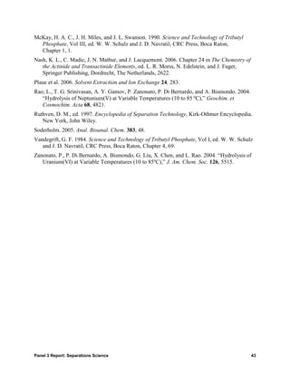 McKay, H. A. C., J. H. Miles, and J. L. Swanson. 1990. Science and Technology of Tributyl
  Phosphate, Vol III, ed. W. W. Schulz and J. D. Navratil, CRC Press, Boca Raton,
  Chapter 1, 1.
Nash, K. L., C. Madic, J. N. Mathur, and J. Lacquemont. 2006. Chapter 24 in The Chemistry of
   the Actinide and Transactinide Elements, ed. L. R. Morss, N. Edelstein, and J. Fuger,
   Springer Publishing, Dordrecht, The Netherlands, 2622.
Plaue et al. 2006. Solvent Extraction and Ion Exchange 24, 283.
Rao, L., T. G. Srinivasan, A. Y. Gamov, P. Zanonato, P. Di Bernardo, and A. Bismondo. 2004.
   “Hydrolysis of Neptunium(V) at Variable Temperatures (10 to 85 ºC),” Geochim. et
   Cosmochim. Acta 68, 4821.
Ruthven, D. M., ed. 1997. Encyclopedia of Separation Technology, Kirk-Othmer Encyclopedia.
   New York, John Wiley.
Soderholm. 2005. Anal. Bioanal. Chem. 383, 48.
Vandegrift, G. F. 1984. Science and Technology of Tributyl Phosphate, Vol I, ed. W. W. Schulz
   and J. D. Navratil, CRC Press, Boca Raton, Chapter 4, 69.
Zanonato, P., P. Di Bernardo, A. Bismondo, G. Liu, X. Chen, and L. Rao. 2004. “Hydrolysis of
   Uranium(VI) at Variable Temperatures (10 to 85ºC),” J. Am. Chem. Soc. 126, 5515.




Panel 3 Report: Separations Science                                                            43
 