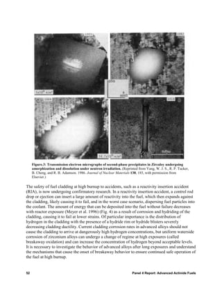 Figure.3: Transmission electron micrographs of second-phase precipitates in Zircaloy undergoing
     amorphization and dissolution under neutron irradiation. (Reprinted from Yang, W. J. S., R. P. Tucker,
     B. Cheng, and R. B. Adamson. 1986. Journal of Nuclear Materials 138, 185, with permission from
     Elsevier.)

The safety of fuel cladding at high burnup to accidents, such as a reactivity insertion accident
(RIA), is now undergoing confirmatory research. In a reactivity insertion accident, a control rod
drop or ejection can insert a large amount of reactivity into the fuel, which then expands against
the cladding, likely causing it to fail, and in the worst case scenario, dispersing fuel particles into
the coolant. The amount of energy that can be deposited into the fuel without failure decreases
with reactor exposure (Meyer et al. 1996) (Fig. 4) as a result of corrosion and hydriding of the
cladding, causing it to fail at lower strains. Of particular importance is the distribution of
hydrogen in the cladding with the presence of a hydride rim or hydride blisters severely
decreasing cladding ductility. Current cladding corrosion rates in advanced alloys should not
cause the cladding to arrive at dangerously high hydrogen concentrations, but uniform waterside
corrosion of zirconium alloys can undergo a change of regime at high exposures (called
breakaway oxidation) and can increase the concentration of hydrogen beyond acceptable levels.
It is necessary to investigate the behavior of advanced alloys after long exposures and understand
the mechanisms that cause the onset of breakaway behavior to ensure continued safe operation of
the fuel at high burnup.


52                                                                    Panel 4 Report: Advanced Actinide Fuels
 
