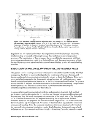 (a)                                                  (b)
   Figure 4: (a) Maximum enthalpy increase deposited in the fuel during RIA as a function of oxide
   thickness (and related hydriding) (Meyer, R. O., R. K. McCardell, and H. H. Scott. 1997. “A Regulatory
   Assessment of Test Data for Reactivity Accidents,” Light Water Reactor Fuel Performance, American
   Nuclear Society, La Grange Park, IL, 729); (b) hydride rim formation during reactor exposure (photo
   courtesy R. Daum, Argonne National Laboratory).


In general, it is not well understood how the long-term microstructural changes induced by
irradiation of up to hundreds of dpa might change these and other in-reactor degradation
processes. The investigation of these processes that occur at high burnup, coupled with high-
temperature corrosion testing, could form the initial framework for research programs in high-
burnup, high-temperature operation of zirconium alloys and indeed in other advanced cladding
materials.

BASIC SCIENCE CHALLENGES, OPPORTUNITIES, AND RESEARCH NEEDS

The greatest science challenge associated with advanced actinide fuels can be broadly described
as acquiring the ability to understand and predict the broad range of nuclear, chemical, and
thermo-mechanical phenomena that synergistically interact to dictate fuel behavior. The science
opportunity lies in developing the fundamental science base that will enable us to move away
from lengthy and costly empirical approaches to fuel development and qualification. The greatest
research need is to integrate revolutionary advances in electronic structure theory, computational
thermodynamics, and innovative, science-driven experiments to obtain the required
understanding of nuclear materials and their behavior.

A successful approach to computational modeling and simulation of actinide fuels and their
performance requires determining the key physical and chemical phenomena taking place at all
length scales, from the atomic through the microstructural to the length scale of the final pellet.
As in all multiscale simulations, this program is driven by the recognition that different
materials’ behaviors and properties are critical at different length scales. The overall needs can
be visualized in a top-down approach. Awareness of the information required at the continuum
or macroscale can help define the needs and simulations at the microstructural scale. Similarly,
the mesoscale microstructural simulations require detailed input on fundamental material and
defect parameters from atomistic and first-principles calculations. Currently, materials research


Panel 4 Report: Advanced Actinide Fuels                                                                     53
 