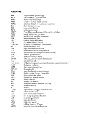 ACRONYMS

AES        Auger electron spectroscopy
AFCI       Advanced Fuel Cycle Initiative
AFM        atomic force microscopy
ANES       advanced nuclear energy systems
ASME       American Society of Mechanical Engineers
BES        Basic Energy Sciences
BCC        body centered cubic
BWR        boiling water reactor
CRIEPI     Central Research Institute of Electric Power Industry
CSSX       caustic side solvent extraction
DBTT       ductile-brittle transition temperature
DFT        density functional theory
DMFT       dynamic mean field theory
DOE        U.S. Department of Energy
DOE-EM     Office of Environmental Management
dpa        displacements per atom
EBR        experimental breeder reactor
ECP        electrochemical corrosion potential
ESEM       environmental scanning electron microscopy
ESR        electron spin resonance
EST        electronic structure theory
EXAFS      extended X-ray absorption fine structure
FCC        face centered cubic
FEG-ESEM   field emission gun-environmental scanning electron microscopy
FLEX       fluctuation exchange
GCM        glass composite materials
GEN-IV     Generation-IV
GGA        generalized gradient approximation
GNEP       Global Nuclear Energy Partnership
HEU        highly enriched uranium
HEXS       high-energy X-ray scattering
HLW        high-level waste
IFR        Integral Fast Reactor
IGSCC      intergranular stress corrosion cracking
IMF        inert matrix fuels
IR         infrared
JAERI      Japan Atomic Energy Research Institute
KMC        kinetic Monte Carlo
LDA        local-density approximation
LEED       low-energy electron diffraction
LET        linear energy transfer
LSD        local spin density
LWR        light water reactor
LSW        Lifshitz-Sloyozov-Wagner
MEMS       microelectromechanical systems


                                       v
 