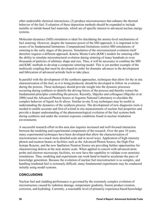 other undesirable chemical interactions; (3) produce microstructures that enhance the thermal
behavior of the fuel. Evaluation of these deposition methods should be expanded to include
metallic or nitride-based fuel materials, which are of specific interest to advanced nuclear energy
systems.

Molecular-dynamics (MD) simulation is ideal for elucidating the atomic-level mechanisms of
fuel sintering. However, despite the immense power of the MD approach, it is important to be
aware of its fundamental limitations. Computational limitations restrict MD simulations of
sintering to the early stages of the process. Simulation of the microstructural evolution itself
therefore requires a different approach. Kinetic Monte Carlo (KMC) models for sintering offer
the ability to simulate microstructural evolution during sintering of many hundreds or even
thousands of particles of arbitrary shape and size. Thus, it will be necessary to combine the MD
and KMC methods to develop a composite sintering model. This is yet another example of the
multiscale coupling that must be developed in order for dramatic advances in the development
and fabrication of advanced actinide fuels to take place.

In parallel with the development of the synthesis approaches, techniques that allow for the in situ
characterization of the fuel, as it is being produced, should be developed to follow its evolution
during the process. These techniques should provide insight into the dynamic processes
occurring during synthesis to identify the driving forces of the process and thereby extract the
fundamental principles controlling the process. Recently, Shpyrko and colleagues (Shpyrko et al.
2006) used the Advanced Photon Source at Argonne National Laboratory to elucidate the
complex behavior of liquid Au-Si alloys. Similar in-situ X-ray techniques may be useful in
understanding the dynamics of the synthesis process. The development of new diagnostic tools is
needed to enable accurate and first-of-a-kind in situ measurements of nuclear fuel properties and
provide a deeper understanding of the phenomenological evolution of the fuel systems both
during synthesis and under the extreme exposure conditions found in nuclear irradiation
environments.

A successful research effort in this area also requires increased and well-focused interaction
between the modeling and experimental components of the research. Over the past 10 years,
many experimental techniques have been developed that allow the characterization of
microstructure on a much more detailed scale and in novel ways. Application of high-intensity
photon and neutron beams at facilities such as the Advanced Photon Source, the High Flux
Isotope Reactor, and the new Spallation Neutron Source are providing further opportunities for
characterizing defects at the near atomic scale. When applied in concert with advanced atom
probe and electron microscopy facilities, we now have the capability to validate even atomistic
simulations. Thus, modeling and experiments can work hand in hand to accelerate the pace of
knowledge generation. Because the evolution of nuclear fuel microstructure is so complex, and
handling irradiated fuel is extremely difficult, many fundamental experiments may be conducted
initially using model systems.

CONCLUSIONS

Nuclear fuel and cladding performance is governed by the extremely complex evolution of
microstructure caused by radiation damage, temperature gradients, fission product creation,
corrosion, and hydriding. Currently, a reasonable level of primarily experience-based knowledge


56                                                            Panel 4 Report: Advanced Actinide Fuels
 