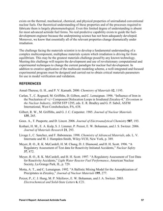 exists on the thermal, mechanical, chemical, and physical properties of unirradiated conventional
nuclear fuels. Our theoretical understanding of these properties and of the processes required to
fabricate them is largely phenomenological. Even this limited degree of understanding is absent
for most advanced actinide fuel forms. No real predictive capability exists to guide the fuel-
development engineer because the underpinning science has not been adequately developed.
Moreover, we know that essentially all of the relevant properties change dramatically under
irradiation.

The challenge facing the materials scientist is to develop a fundamental understanding of a
complex multicomponent, multiphase materials system which irradiation is driving far from
equilibrium. This may be the greatest materials challenge posed by any known technology.
Meeting this challenge will require the development and use of revolutionary computational and
experimental techniques to change the current paradigm for nuclear fuel development. In
addition to creative application of the multiscale modeling scheme, a well-integrated and focused
experimental program must be designed and carried out to obtain critical materials parameters
for use in model verification and validation.

REFERENCES

Annal-Therese, G. H., and P. V. Kamath. 2000. Chemistry of Materials 12, 1195.
Carlan, T., C. Regnard, M. Griffiths, D. Gilbon, and C. Lemaignan. 1996. “Influence of Iron in
   the Nucleation of <c> Component Dislocation Loops in Irradiated Zircaloy-4,” Zirconium in
   the Nuclear Industry, ASTM STP 1295, eds. E. R. Bradley and G. P. Sabol, ASTM
   International, West Conshohocken, PA, 638.
Gilbert, R. W., M. Griffiths, and G. J. C. Carpenter. 1985. Journal of Nuclear Materials
   135, 265.
Goux. A., T. Pauporte, and D. Lincot. 2006. Journal of Electroanalytical Chemistry 587, 193.
Kothari, H. M., E. A. Kulp, S. J. Limmer, P. Poizot, E. W. Bohannan, and J. S. Switzer. 2006.
   Journal of Materials Research 21, 293.
Livage J., C. Sanchez, and F. Babonneau. 1998. Chemistry of Advanced Materials, eds. L. V.
   Interrante and M. J. Hampden-Smith, Wiley-VCH, New York, p. 389.
Meyer, R. O., R. K. McCardell, H. M. Chung, D. J. Diamond, and H. H. Scott. 1996. “A
  Regulatory Assessment of Test data for Reactivity Initiated Accidents,” Nuclear Safety
  37, 872.
Meyer, R. O., R. K. McCardell, and H. H. Scott. 1997. “A Regulatory Assessment of Test Data
  for Reactivity Accidents,” Light Water Reactor Fuel Performance, American Nuclear
  Society, La Grange Park, IL, p. 729.
Motta, A. T., and C. Lemaignan. 1992. “A Ballistic Mixing Model for the Amorphization of
  Precipitates in Zircaloy,” Journal of Nuclear Materials 195, 277.
Poizot, P., C. J. Hung, M. P. Nikiforov, E. W. Bohannan, and J. A. Switzer. 2003.
   Electrochemical and Solid-State Letters 6, C21.




Panel 4 Report: Advanced Actinide Fuels                                                         57
 