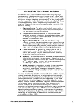 WHY ARE ADVANCED WASTE FORMS IMPORTANT?

            Immobilization into durable waste forms increases the safety of geologic
            disposal systems. These systems consist of multiple barriers, the first being
            the waste form itself. Waste forms facilitate handling, transportation, storage,
            and disposal of radioactive wastes. Immobilization of HLW is achieved by its
            chemical incorporation into the structure of a suitable matrix (typically glass or
            a crystalline ceramic) so that it is “captured” and unable to reach the
            biosphere. The general requirements for waste forms that incorporate HLW
            include the following:
                •   High waste loading: The system must be able to accommodate a
                    significant amount of waste (typically 20–35%) to minimize volume,
                    thus saving space in a potential repository.
                •   Easy processing: Fabrication should be accomplished under
                    reasonable conditions, including low temperatures and, ideally, in an
                    air atmosphere, using well-established methods to minimize worker
                    dose and the capital cost of plant.
                •   High radiation stability: The waste form should show a high
                    tolerance to radiation effects from decay products. Depending on the
                    types of radionuclide being immobilized, radiation effects may be the
                    result of transmutation to new elements, ballistic effects of the alpha-
                    decay event, or ionizing radiation from fission product elements.
                •   Chemical flexibility: As required, the system should be able to
                    accommodate a mixture of radionuclides and other contaminant
                    species, with minimum formation of secondary phases which may
                    compromise waste form performance.
                •   Durability: The waste form should be resistant to aqueous dissolution
                    under conditions relevant to eventual repository disposal in order to
                    minimize release of radiotoxic species. For example, since the half-life
                      239
                    of Pu is 24,100 years, a minimum safe containment period of
                    10 half-lives (i.e., 241,000 years) is required.
                •   Natural analogues: The availability of natural mineral analogues of
                    the waste form may give important clues as to the long-term
                    performance of the material in the natural environment, thereby
                    building confidence in the predicted behavior of the waste form after
                    geologic disposal.
            The use of predominantly crystalline ceramic waste forms has been proposed,
            including single-phase ceramics such as zircon to accommodate a limited
            range of active species such as plutonium and multiphase systems such as
            Synroc to accommodate a broader range of active species. To date these
            systems have not been extensively used to immobilize radioactive waste.
            Recently, however, there has been a trend to systems intermediate between
            the “completely” glass or crystalline materials. These glass composite
            materials (GCM) include glass ceramics where a glassy waste form is
            crystallized in a separate heat treatment and other GCMs in which a refractory
            waste is encapsulated in glass. Some difficult wastes such as the French
            uranium/molybdenum-containing materials formed by cold crucible melting
            (which partly crystallize on cooling) and the alkali-rich wastes at the Hanford
            site can also be immobilized in GCM waste forms containing high crystal
            contents (Ojovan and Lee 2005).




Panel 5 Report: Advanced Waste Forms                                                             61
 