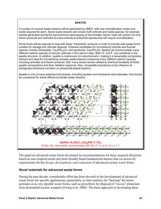 APATITE

A number of unusual waste streams will be generated by ANES, with new immobilization routes and
solids required for each. Some waste streams will contain both actinide and halide species; for example,
wastes generated during the pyrochemical reprocessing of fast breeder reactor fuels will contain not only
fission products and actinides but also chloride and fluoride species that will require immobilization.

Novel hosts will be required to deal with these “intractable” products in order to provide safe waste forms
suitable for storage and ultimate disposal. Potential candidates for immobilizing chloride and fluoride
species include chlorapatite, Ca5(PO4)3Cl, and spodiosite, Ca2(PO4)Cl. Apatite can accommodate many
                                                                             –        –
different cationic species of various valences in the calcium sites. Both Cl and F can substitute in the
apatite structure. In addition, apatite is notoriously non-stoichiometric, making it a remarkably composition
tolerant and ideal for immobilizing complex waste streams containing many different cationic species,
including actinides and fission products. Still, many issues remain related to chemical durability of these
apatite compositions and their radiation response. Also, of possible importance is the influence of
biologically enhanced corrosion on phosphate-based systems.

Apatite is one of many potential host phases, including zeolites and framework silico-titanates, that should
be considered for these difficult-to-handle waste streams.




                                   Apatite: A10(BxC1–xO4)6(OH, F, Cl)2
                    A=Ca, Na, rare earths, and actinides; B/C=Si, P, V, or Cr, 0 ≤ x ≤ 1


The panel on advanced waste forms developed its recommendations for basic research directions
based on user-inspired needs and more broadly based fundamental themes that cut across all
requirements for the design, development, and evaluation of advanced nuclear waste forms.

Novel materials for advanced waste forms

During the past decade, considerable effort has been devoted to the development of advanced
waste forms for specific applications, particularly as inert matrices for “burning” the minor
actinides or as very durable waste forms, such as pyrochlore for disposal of “excess” plutonium
from dismantled nuclear weapons (Ewing et al. 2004). The basic approach to developing these


Panel 5 Report: Advanced Waste Forms                                                                       63
 