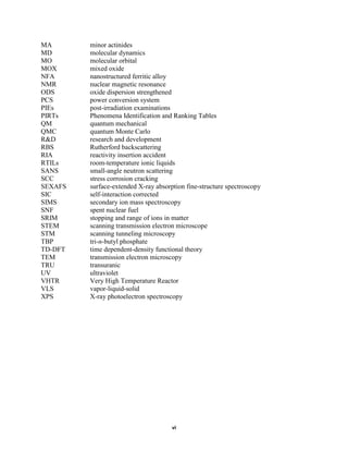 MA       minor actinides
MD       molecular dynamics
MO       molecular orbital
MOX      mixed oxide
NFA      nanostructured ferritic alloy
NMR      nuclear magnetic resonance
ODS      oxide dispersion strengthened
PCS      power conversion system
PIEs     post-irradiation examinations
PIRTs    Phenomena Identification and Ranking Tables
QM       quantum mechanical
QMC      quantum Monte Carlo
R&D      research and development
RBS      Rutherford backscattering
RIA      reactivity insertion accident
RTILs    room-temperature ionic liquids
SANS     small-angle neutron scattering
SCC      stress corrosion cracking
SEXAFS   surface-extended X-ray absorption fine-structure spectroscopy
SIC      self-interaction corrected
SIMS     secondary ion mass spectroscopy
SNF      spent nuclear fuel
SRIM     stopping and range of ions in matter
STEM     scanning transmission electron microscope
STM      scanning tunneling microscopy
TBP      tri-n-butyl phosphate
TD-DFT   time dependent-density functional theory
TEM      transmission electron microscopy
TRU      transuranic
UV       ultraviolet
VHTR     Very High Temperature Reactor
VLS      vapor-liquid-solid
XPS      X-ray photoelectron spectroscopy




                                      vi
 