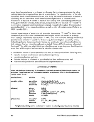 waste forms has not changed over the past two decades; that is, phases are selected that allow
radionuclides to be incorporated into specific structural sites. The crystal chemistry of the solid
determines which elemental substitutions are most likely, and much of the research is devoted to
confirming that the substitution occurs and to determining the limits of solubility of the
radionuclide in the solid. A number of materials have already been identified as potential waste
forms, particularly for actinides, but at present, there are no obvious materials for 99Tc and 129I
incorporation. Once appropriate materials are selected, research is focused on determining their
chemical durability over a range of conditions, as well as other relevant properties (Weber et al.
1998; Lumpkin 2001).

Another important type of waste form will be needed for separated 137Cs and 90Sr. These short-
lived fission products account for most of the heat in spent nuclear fuel and HLW. For high
waste loadings, temperatures well in excess of 800ºC have been discussed. Although a number of
potential waste forms for 137Cs and 90Sr do exist (e.g., borosilicate glass, CsCl, SrF2, SrTiO3,
hollandite, pollucite, framework silicates/titanate and apatite), the issue of thermal stability in a
high radiation field has yet not been adequately studied. Cesium-137 will contain a substantial
fraction of 135Cs, which has a half-life of several million years; hence, long-term durability of the
waste form will be required and must also be taken into consideration.

A considerable amount of research remains to be done on these ceramics in the following areas:
• crystallo-chemical constraints on radionuclide incorporation;
• corrosion mechanisms and rates;
• radiation response as a function of type of radiation, dose, and temperature; and
• studies of analogous natural phases to confirm long-term behavior.

                                       ACTINIDE WASTE FORMS

There are already a wide variety of phases that have been studied as potential host phases for
actinides. These materials can serve as the basis for an expanded effort to develop advanced
nuclear waste forms.

simple oxides:           zirconia          ZrO2

complex oxides:          pyrochlore        (Na,Ca,U)2(Nb,Ti,Ta)2O6
                         murataite         (Na,Y)4(Zn,Fe)3(Ti,Nb)6O18(F,OH)4
                         zirconolite       CaZrTi2O7

silicates:               zircon*           ZrSiO4
                         thorite*          ThSiO4
                                                     2+       3+ 3+
                         garnet*           (Ca,Mg,Fe )3(Al,Fe ,Cr )2(SiO4)
                         britholite        (Ca,Ce)5(SiO4)3(OH,F)
                         titanite          CaTiSiO5

phosphates:              monazite*         LnPO4
                         apatite*          Ca4–xLn6+x(PO4)y(O,F)2
                         xenotime*         YPO4

      *long-term durability can be confirmed by studies of naturally occurring heavy minerals




64                                                              Panel 5 Report: Advanced Waste Forms
 