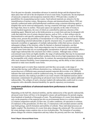 Over the past two decades, tremendous advances in materials design and development have
taken place that will aid in the development of novel waste forms. In particular, the development
of nanoscale composites and mesoporous materials (Davis 1992) provides a number of
possibilities for encapsulating nuclear wastes. Such tailored materials are attractive for the
immobilization of nuclear wastes. Mesoporous silicates and aluminosilicates (Davis 1992) are
typically synthesized under mild hydrothermal conditions using a structure-directing agent or
template that can be removed subsequently, leaving a material with large void spaces similar to,
but larger than, those in zeolites. These pore spaces are typically on the order of twenty to
several hundred angstroms, the sizes of which are controlled by judicious selection of the
templating agent. Material such as this holds promise as a waste form and may be designed with
voids that match the size of certain chemical species, such as TcO4, or their surfaces may be
functionalized to sorb specific radionuclide species. The large pore spaces, as well as the huge
surface areas, present the possibility of incorporation of a wide range of chemical species. Rather
than incorporating selected radionuclides at specific structural sites, it is possible to deposit
nanoscale crystallites or aggregates of multiple radionuclides within their porous structure. The
subsequent collapse of the structure, either by thermal or chemical treatments, can then
encapsulate the radionuclides. Such nanocomposites may be contrasted with conventional
actinide waste forms that rely on crystallographic incorporation of specific radionuclides (often a
single target radionuclide) into structural sites within a ceramic. Although many of these
conventional waste forms are highly durable, the range of radionuclides that may be incorporated
and immobilized is often limited, and their synthesis often involves high temperatures that may
be incompatible with volatile radionuclides. In contrast, the nanostructured materials potentially
offer more chemical flexibility, lower temperature processing, and the ability to later calcine the
materials to make more durable waste forms.

An important goal is to tailor these materials such that they can accept a wide range of
radionuclides having vastly different chemistries (e.g., technetium, iodine, and plutonium). The
recent discovery of different nano-structured uranium materials (Krivovichev et al. 2005a,b)
indicates that such materials could be synthesized using, for example, uranium and phosphate or
selenium materials, thus making it possible to use waste streams with depleted uranium and/or
transuranic contaminants for generating an advanced waste form that can then capture additional
radionuclides. The collapse of such a structure loaded with radionuclides could result in a nano-
composite with a desirable chemical durability for specific repository environments.

Long-term predictions of advanced-waste-form performance in the natural
environment

Depending on the half-life, chemical mobility, and the radiotoxicity of the specific radionuclide,
advanced waste forms will have to be designed to ensure safe performance for periods ranging
from hundreds to hundreds of thousands of years. The performance of a waste form depends not
only on the properties of the material but also on environmental factors to a critical extent:
(1) solution composition and pH, (2) flow rate, (3) redox conditions, (4) speciation in solution,
(5) radiolysis of the groundwater, (6) flow rate, (7) interactions with corroded canisters and the
near-field geology, and (8) formation and mobility of colloids. These individual processes are
highly coupled. The dissolution of a waste form glass changes the solution pH. The corrosion of
the waste package creates sorption sites on iron oxyhydroxides. The formation of secondary
phases changes the solution composition and may reduce the porosity and flow rate. Radiolysis


Panel 5 Report: Advanced Waste Forms                                                             65
 