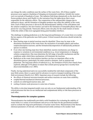 can change the redox conditions near the surface of the waste form. All of these coupled
processes occur against a backdrop of changing environmental conditions. Initially hot wastes
cool over periods of hundreds of years. The radiation field drops dramatically as the short-lived
fission products decay until finally it is the ionization from the alpha decay that is most
responsible for the radiolytic effects. The composition of the radionuclides changes due to
radioactive decay, and the formation of daughter products may affect the stability of the waste
form. Each of these processes is driven by the thermodynamic stability of the solid phases and
the solution complexes, but slow kinetics can lead to the formation of metastable phases that can
persist for very long periods. Nanoscale effects come into play for the small clusters of atoms
within the solids or that exist segregated along grain boundary interfaces.

The challenge in making predictions as to the long-term performance of a waste form is to isolate
the key aspects of the particular near-field system. Critical research directions should include the
following:
• Rate-limiting steps in partial reactions must be identified. These may be steps in the
    dissolution mechanism of the waste form; the nucleation of secondary phases and surface
    sorption/desorption reactions; and the formation/decomposition of radiolytically produced
    species in solution.
• Even when rate-limiting steps have been identified, reaction mechanisms can change in
    response to variations in environmental conditions (e.g., lower temperatures or changing
    solution composition). One must determine the full range of possible mechanisms and the
    conditions under which these mechanisms will dominate the reactions.
• Radiolysis at the waste form/solution interface can have an important effect on the
    dissolution process, particularly for redox-sensitive elements, such as uranium and
    plutonium. The long-term effects of radiolysis (e.g., the formation of H2O2) have barely been
    explored, although U(VI) phases in nature that contain peroxyl groups have recently been
    discovered (Kubatko et al. 2003).

Finally, having understood and even successfully modeled the individual components of the
near-field system, there is a great need for advances in reactive transport modeling of the near-
field environment (Steefel et al. 2005). Important areas of research include the following:
• the effects of chemical microenviroments and surface reactions on waste form solubility,
• coupled thermal-mechanical-chemical processes,
• controls on solid-liquid reaction rates, and
• scaling of atomic-scale processes to some tens of meters.

The ability to develop integrated models rests not only on our fundamental understanding of the
critical processes but also on our intellectual and computational ability to link these processes to
each other.

Thermodynamics for complex systems

Thermodynamics has traditionally provided a solid foundation for evaluating the stability of
waste forms in a variety of environments and serves as the basis for the geochemical models
used to evaluate the long-term performance of nuclear waste forms. Measurement of the thermo-
chemical parameters of relevant, well-characterized solids continues to be needed. Such


66                                                              Panel 5 Report: Advanced Waste Forms
 