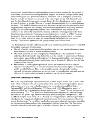 measurement is critical to understanding of phase relations that are essential for the synthesis of
waste forms, as well as understanding of reaction progress and products during corrosion. Only
in the last few years have good thermochemical parameters, such as enthalphies of formation,
become available for the corrosion products of the UO2 in spent nuclear fuel. Thermodynamic
data for the solids and their corrosion products that are developed as advanced nuclear waste
forms will similarly be needed. This type of research also extends to the development of advance
fuels (e.g., ZrO2 and HfO2) in inert matrix fuels. Issues such as ionic and electronic conductivity,
oxygen vacancy migration and clustering, and the disordering of ordered phases may dominate
the physical and chemical properties of these solids. At the moment only limited data are
available on the relationship of chemistry, structure, and thermodynamic parameters for these
fluorite derivative structures. Continuing research in this area is essential to ANES. These new
inert matrix fuels are somewhat similar in composition and properties to refractory ceramics
being developed for other applications, such as solid oxide fuel cells and thermal barrier
coatings. There are also opportunities for synergy among these different fields.

The thermodynamic basis for understanding advanced waste form performance must be extended
to include a wider range of phenomena:
• The role of surface energy in controlling synthesis, structure, and stability of advanced waste
    forms and their corrosion in the near-field environment.
• The effects of cluster and nano-scale particles on the stability of the waste form. We now
    understand that radionuclides may cluster, that is, in the cascades of recoil nuclei, or form as
    nanoparticles segregated at grain boundaries. The thermodynamic stability and reactivity of
    these radionuclide-bearing clusters and domains may be dramatically different from the bulk
    properties of the material.
• Measurement of thermodynamic parameters and the development of theories for their
    application must be extended to consider complex multicomponent/multiphase systems that
    exhibit non-ideal behavior. There is also a need to develop a formalism for handling
    nanoscale phenomena, including surface energies, new polymorphs at the nanoscale, cascade
    effects or electronic excitations caused by radiation, and interfacial processes.

Radiation and radiolysis effects

One of the unique challenges for nuclear materials, whether they be nuclear fuels or waste forms,
is the effect of radiation. The self-radiation effects from radionuclides incorporated into glasses
and ceramics have been reviewed and summarized in previously sponsored Basic Energy
Sciences (BES) workshops (Weber et al. 1997; Weber et al. 1998). The principal sources of
radiation in HLW are beta decay of the fission products (e.g., 137Cs and 90Sr) and alpha decay of
the actinides (e.g., 235U, 237Pu). Beta decay produces energetic beta particles, very-low-energy
recoil nuclei, and gamma rays, whereas alpha decay produces energetic alpha particles (4.5 to
5.5 MeV), energetic recoil nuclei (70 to 100 keV), and some gamma rays. Depending on the type
of radiation, the energy is absorbed mainly by ionization and electronic excitations or by direct
atomic displacements. The two effects are closely related, as the electronic excitations may affect
the damage accumulation and annealing kinetics of the ballistic interactions. The final damage
state of a material depends on the type of irradiation, total dose, dose rate, and temperature.




Panel 5 Report: Advanced Waste Forms                                                              67
 