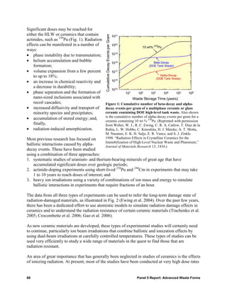 Significant doses may be reached for
either the HLW or ceramics that contain
actinides, such as 239Pu (Fig. 1). Radiation
effects can be manifested in a number of
ways:
• phase instability due to transmutation;
• helium accumulation and bubble
    formation;
• volume expansion from a few percent
    to up to 18%;
• an increase in chemical reactivity and
    a decrease in durability;
• phase separation and the formation of
    nano-sized inclusions associated with
    recoil cascades;                           Figure 1: Cumulative number of beta-decay and alpha-
• increased diffusivity and transport of       decay events per gram of a multiphase ceramic or glass
    minority species and precipitates;         ceramic containing DOE high-level tank waste. Also shown
• accumulation of stored energy; and,          is the cumulative number of alpha-decay events per gram for a
                                               ceramic containing 10 wt % 239Pu. (Reprinted with permission
    finally,                                   from Weber, W. J., R. C. Ewing, C. R. A. Catlow, T. Diaz de la
• radiation-induced amorphization.             Rubia, L. W. Hobbs, C. Kinoshita, H. J. Matzke, A. T. Motta,
                                               M. Nasatasi, E. K. H. Salje, E. R. Vance, and S. J. Zinkle.
Most previous research has focused on          1998. “Radiation Effects in Crystalline Ceramics for the
                                               Immobilization of High-Level Nuclear Waste and Plutonium,”
ballistic interactions caused by alpha-        Journal of Materials Research 13, 1434.)
decay events. These have been studied
using a combination of three approaches:
1. systematic studies of uranium- and thorium-bearing minerals of great age that have
    accumulated significant doses over geologic periods;
2. actinide-doping experiments using short-lived 238Pu and 244Cm in experiments that may take
    1 to 10 years to reach doses of interest; and
3. heavy ion irradiations using a variety of combinations of ion mass and energy to simulate
    ballistic interactions in experiments that require fractions of an hour.

The data from all three types of experiments can be used to infer the long-term damage state of
radiation-damaged materials, as illustrated in Fig. 2 (Ewing et al. 2004). Over the past few years,
there has been a dedicated effort to use atomistic models to simulate radiation damage effects in
ceramics and to understand the radiation resistance of certain ceramic materials (Trachenko et al.
2005; Crocombette et al. 2006; Gao et al. 2006).

As new ceramic materials are developed, these types of experimental studies will certainly need
to continue, particularly ion beam irradiations that combine ballistic and ionization effects by
using dual-beam irradiations at carefully controlled temperatures. These types of studies can be
used very efficiently to study a wide range of materials in the quest to find those that are
radiation resistant.

An area of great importance that has generally been neglected in studies of ceramics is the effects
of ionizing radiation. At present, most of the studies have been conducted at very high dose rates


68                                                                 Panel 5 Report: Advanced Waste Forms
 