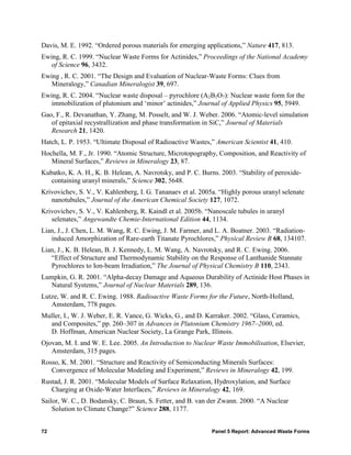 Davis, M. E. 1992. “Ordered porous materials for emerging applications,” Nature 417, 813.
Ewing, R. C. 1999. “Nuclear Waste Forms for Actinides,” Proceedings of the National Academy
   of Science 96, 3432.
Ewing , R. C. 2001. “The Design and Evaluation of Nuclear-Waste Forms: Clues from
   Mineralogy,” Canadian Mineralogist 39, 697.
Ewing, R. C. 2004. “Nuclear waste disposal – pyrochlore (A2B2O7): Nuclear waste form for the
   immobilization of plutonium and ‘minor’ actinides,” Journal of Applied Physics 95, 5949.
Gao, F., R. Devanathan, Y. Zhang, M. Posselt, and W. J. Weber. 2006. “Atomic-level simulation
   of epitaxial recystrallization and phase transformation in SiC,” Journal of Materials
   Research 21, 1420.
Hatch, L. P. 1953. “Ultimate Disposal of Radioactive Wastes,” American Scientist 41, 410.
Hochella, M. F., Jr. 1990. “Atomic Structure, Microtopography, Composition, and Reactivity of
   Mineral Surfaces,” Reviews in Mineralogy 23, 87.
Kubatko, K. A. H., K. B. Helean, A. Navrotsky, and P. C. Burns. 2003. “Stability of peroxide-
   containing uranyl minerals,” Science 302, 5648.
Krivovichev, S. V., V. Kahlenberg, I. G. Tananaev et al. 2005a. “Highly porous uranyl selenate
   nanotubules,” Journal of the American Chemical Society 127, 1072.
Krivovichev, S. V., V. Kahlenberg, R. Kaindl et al. 2005b. “Nanoscale tubules in uranyl
   selenates,” Angewandte Chemie-International Edition 44, 1134.
Lian, J., J. Chen, L. M. Wang, R. C. Ewing, J. M. Farmer, and L. A. Boatner. 2003. “Radiation-
   induced Amorphization of Rare-earth Titanate Pyrochlores,” Physical Review B 68, 134107.
Lian, J., K. B. Helean, B. J. Kennedy, L. M. Wang, A. Navrotsky, and R. C. Ewing. 2006.
   “Effect of Structure and Thermodynamic Stability on the Response of Lanthanide Stannate
   Pyrochlores to Ion-beam Irradiation,” The Journal of Physical Chemistry B 110, 2343.
Lumpkin, G. R. 2001. “Alpha-decay Damage and Aqueous Durability of Actinide Host Phases in
   Natural Systems,” Journal of Nuclear Materials 289, 136.
Lutze, W. and R. C. Ewing. 1988. Radioactive Waste Forms for the Future, North-Holland,
   Amsterdam, 778 pages.
Muller, I., W. J. Weber, E. R. Vance, G. Wicks, G., and D. Karraker. 2002. “Glass, Ceramics,
  and Composites,” pp. 260–307 in Advances in Plutonium Chemistry 1967–2000, ed.
  D. Hoffman, American Nuclear Society, La Grange Park, Illinois.
Ojovan, M. I. and W. E. Lee. 2005. An Introduction to Nuclear Waste Immobilisation, Elsevier,
   Amsterdam, 315 pages.
Rosso, K. M. 2001. “Structure and Reactivity of Semiconducting Minerals Surfaces:
   Convergence of Molecular Modeling and Experiment,” Reviews in Mineralogy 42, 199.
Rustad, J. R. 2001. “Molecular Models of Surface Relaxation, Hydroxylation, and Surface
   Charging at Oxide-Water Interfaces,” Reviews in Mineralogy 42, 169.
Sailor, W. C., D. Bodansky, C. Braun, S. Fetter, and B. van der Zwann. 2000. “A Nuclear
    Solution to Climate Change?” Science 288, 1177.


72                                                           Panel 5 Report: Advanced Waste Forms
 