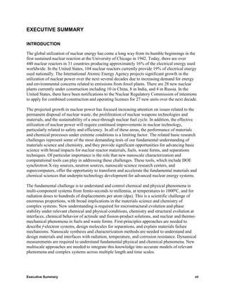 EXECUTIVE SUMMARY

INTRODUCTION

The global utilization of nuclear energy has come a long way from its humble beginnings in the
first sustained nuclear reaction at the University of Chicago in 1942. Today, there are over
440 nuclear reactors in 31 countries producing approximately 16% of the electrical energy used
worldwide. In the United States, 104 nuclear reactors currently provide 19% of electrical energy
used nationally. The International Atomic Energy Agency projects significant growth in the
utilization of nuclear power over the next several decades due to increasing demand for energy
and environmental concerns related to emissions from fossil plants. There are 28 new nuclear
plants currently under construction including 10 in China, 8 in India, and 4 in Russia. In the
United States, there have been notifications to the Nuclear Regulatory Commission of intentions
to apply for combined construction and operating licenses for 27 new units over the next decade.

The projected growth in nuclear power has focused increasing attention on issues related to the
permanent disposal of nuclear waste, the proliferation of nuclear weapons technologies and
materials, and the sustainability of a once-through nuclear fuel cycle. In addition, the effective
utilization of nuclear power will require continued improvements in nuclear technology,
particularly related to safety and efficiency. In all of these areas, the performance of materials
and chemical processes under extreme conditions is a limiting factor. The related basic research
challenges represent some of the most demanding tests of our fundamental understanding of
materials science and chemistry, and they provide significant opportunities for advancing basic
science with broad impacts for nuclear reactor materials, fuels, waste forms, and separations
techniques. Of particular importance is the role that new nanoscale characterization and
computational tools can play in addressing these challenges. These tools, which include DOE
synchrotron X-ray sources, neutron sources, nanoscale science research centers, and
supercomputers, offer the opportunity to transform and accelerate the fundamental materials and
chemical sciences that underpin technology development for advanced nuclear energy systems.

The fundamental challenge is to understand and control chemical and physical phenomena in
multi-component systems from femto-seconds to millennia, at temperatures to 1000ºC, and for
radiation doses to hundreds of displacements per atom (dpa). This is a scientific challenge of
enormous proportions, with broad implications in the materials science and chemistry of
complex systems. New understanding is required for microstructural evolution and phase
stability under relevant chemical and physical conditions, chemistry and structural evolution at
interfaces, chemical behavior of actinide and fission-product solutions, and nuclear and thermo-
mechanical phenomena in fuels and waste forms. First-principles approaches are needed to
describe f-electron systems, design molecules for separations, and explain materials failure
mechanisms. Nanoscale synthesis and characterization methods are needed to understand and
design materials and interfaces with radiation, temperature, and corrosion resistance. Dynamical
measurements are required to understand fundamental physical and chemical phenomena. New
multiscale approaches are needed to integrate this knowledge into accurate models of relevant
phenomena and complex systems across multiple length and time scales.




Executive Summary                                                                               vii
 