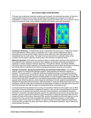 MULTISCALE SIMULATION METHODS

  The basic idea underlying multiscale modeling and simulation is to describe the system of interest at
  several length scales and time scales. We illustrate schematically the simulation of a crack tip
  embedded in a material at three characteristic scales (panels from left to right), the continuum, atomic
  scale, and electronic scale, where different methods of simulation have been developed.




  Continuum mechanics: A displacement vector is associated with each point in a deformed medium.
  In the finite-element method, space is subdivided into a mesh, and the displacement field is
  discretized on the mesh points (nodes), while its values within the mesh cells (elements) are
  interpolated from its nodal values. The nodal forces are derived from a potential energy, which
  encodes how the system responds mechanically in the framework of elasticity theory.
  Molecular dynamics: One tracks the constituent atoms in phase space (positions and velocities) as
  they respond to the interatomic forces from their neighbors by solving numerically the Newton’s
  equations of motion (classical molecular dynamics). Through this method, one obtains detailed
  information about the system response and thereby deduces the atomic-level mechanisms underlying
  the relevant thermo-mechanical and chemo-mechanical processes occurring in the system.
  Quantum mechanics: density functional theory and molecular orbital theory: This simulation
  method, based on solving the Schrödinger equation, treats explicitly the electronic degrees of
  freedom. Thus every atom in a molecular dynamics simulation becomes a nucleus surrounded by
  electrons, not just a mass connected by a spring. The density functional theory (DFT) version of this
  approach reduces the complex quantum N-body problem to a self-consistent eigenvalue problem that
                          3
  can be solved with O(N ) operations for local-density-approximation (LDA) and generalized-gradient-
  approximation (GGA) functionals, which makes the calculations for bulk systems computationally
  tractable on high-performance computers. Methods based on molecular-orbital theory also have been
  developed, which form the basis of systematic first-principles simulation of molecular phenomena and
  chemical processes with high accuracy but substantially higher computational cost.
  A natural trade-off exists between the accuracy of a simulation method and the system size (in effect
  the number of atomic and electronic degrees of freedom), with accuracy meaning fidelity to physical
  principles such as classical and quantum mechanics, thermodynamics, and statistical mechanics.
  Continuum mechanics simulation generally requires the most physical input at the macroscopic level,
  whereas quantum mechanical simulations require essentially no physical parameters other than the
  charge and mass of the nucleus. Because of this, quantum simulations are the most rigorous, and at
  the same time they are the most computationally intensive. Molecular dynamics is intermediate
  between quantum and continuum methods; it is able to reveal microscopic details that experiments
  cannot provide, provided one stays within the limitations of interatomic potentials used to specify the
  forces between the atoms.




Panel 6 Report: Predictive Modeling and Simulation                                                          77
 