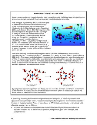 EXPERIMENT/THEORY INTERACTION

Modern experimental and theoretical studies often interact to provide the highest level of insight into the
phenomena being investigated. Here is an example in actinide solution chemistry.

High-energy X-ray scattering (HEXS) has been used
                                                     2+
to measure the coordination environment of UO2
uranyl ion in an aqueous perchlorate solution
(Soderholm, L., S. Skanthakumar, and J. Neuefeind.
2005. Anal. Bioanal. Chem. 383, 48). Integration of the
blue HEXS peak in the spectrum in the upper right
of the figure shows that between four and five
H2O molecules are closely coordinated with the
uranyl ion. The authors hypothesize that an
equilibrium exists in solution between
            2+                       2+
UO2(H2O)4 + H2O → UO2(H2O)5 and predicted
that the five-coordinate ion is the more stable ion by
1.2 ± 0.4 kcal/mol. In the figure, this equilibrium is
                                                        2+
indicated where uranium is pink, the oxygen in UO2
is green, the oxygen in water is blue, and the hydrogen
atoms are red.

High-level electronic structure theory has been used to calculate the free energy of the reaction
                  2+                        2+
UO2(H2O)4(H2O)11 → UO2(H2O)5(H2O)10 (Gutowski, K. E., and D. A. Dixon. 2006. J. Phys. Chem. A
110, 8840.). This system explicitly includes the closely coordinated waters and a second solvation shell
of 10 to 11 water molecules. Without the second solvation shell, calculations show the four-coordinate
uranyl ion is more stable. Inclusion in the calculation of the more distant coordinated waters plus a
model of the continuum result in the five-coordinate ion being more stable by 2.0 kcal/mol, which is in
excellent agreement with experimental studies.




By comparison between experiment and theory, we now know the dominant coordination environment
of the uranyl ion in aqueous solution and that a second solvation sphere is necessary to capture the
subtle effects of the solution on the coordination.


Chemically accurate predictions of the properties and energetics of relatively complicated
species including multiple active f electrons in complex heterogeneous environments are at the
frontier of characterization. Areas of importance to ANES that cannot today be predicted with
chemical accuracy are as follows:
• actinide and lanthanide complexation with multifunctional ligands in conventional or
    neoteric solvents and as a function of pressure, temperature, pH, ionic strength, and
    concentration;


80                                                           Panel 6 Report: Predictive Modeling and Simulation
 