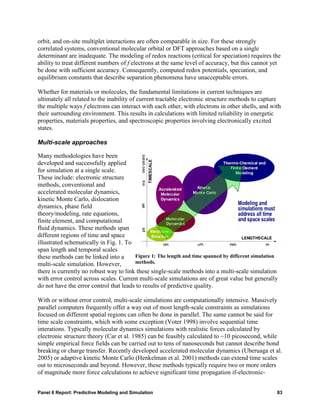 orbit, and on-site multiplet interactions are often comparable in size. For these strongly
correlated systems, conventional molecular orbital or DFT approaches based on a single
determinant are inadequate. The modeling of redox reactions (critical for speciation) requires the
ability to treat different numbers of f electrons at the same level of accuracy, but this cannot yet
be done with sufficient accuracy. Consequently, computed redox potentials, speciation, and
equilibrium constants that describe separation phenomena have unacceptable errors.

Whether for materials or molecules, the fundamental limitations in current techniques are
ultimately all related to the inability of current tractable electronic structure methods to capture
the multiple ways f electrons can interact with each other, with electrons in other shells, and with
their surrounding environment. This results in calculations with limited reliability in energetic
properties, materials properties, and spectroscopic properties involving electronically excited
states.

Multi-scale approaches

Many methodologies have been
developed and successfully applied
for simulation at a single scale.
These include: electronic structure
methods, conventional and
accelerated molecular dynamics,
kinetic Monte Carlo, dislocation
dynamics, phase field
theory/modeling, rate equations,
finite element, and computational
fluid dynamics. These methods span
different regions of time and space
illustrated schematically in Fig. 1. To
span length and temporal scales
these methods can be linked into a      Figure 1: The length and time spanned by different simulation
multi-scale simulation. However,        methods.
there is currently no robust way to link these single-scale methods into a multi-scale simulation
with error control across scales. Current multi-scale simulations are of great value but generally
do not have the error control that leads to results of predictive quality.

With or without error control, multi-scale simulations are computationally intensive. Massively
parallel computers frequently offer a way out of most length-scale constraints as simulations
focused on different spatial regions can often be done in parallel. The same cannot be said for
time scale constraints, which with some exception (Voter 1998) involve sequential time
interations. Typically molecular dynamics simulations with realistic forces calculated by
electronic structure theory (Car et al. 1985) can be feasibly calculated to ~10 picosecond, while
simple empirical force fields can be carried out to tens of nanoseconds but cannot describe bond
breaking or charge transfer. Recently developed accelerated molecular dynamics (Uberuaga et al.
2005) or adaptive kinetic Monte Carlo (Henkelman et al. 2001) methods can extend time scales
out to microseconds and beyond. However, these methods typically require two or more orders
of magnitude more force calculations to achieve significant time propagation if-electronic-


Panel 6 Report: Predictive Modeling and Simulation                                                  83
 
