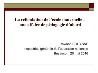 La refondation de l’école maternelle :
une affaire de pédagogie d’abord
Viviane BOUYSSE
Inspectrice générale de l’éducation nationale
Besançon, 20 mai 2016
 