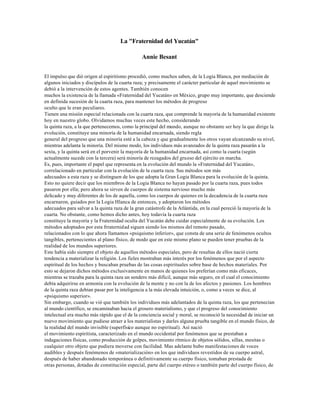 La "Fraternidad del Yucatán"

                                               Annie Besant


El impulso que dió origen al espiritismo procedió, como muchos saben, de la Logia Blanca, por mediación de
algunos iniciados y discípulos de la cuarta raza; y precisamente el carácter particular de aquel movimiento se
debió a la intervención de estos agentes. También conocen
muchos la existencia de la llamada «Fraternidad del Yucatán» en México, grupo muy importante, que desciende
en definida sucesión de la cuarta raza, para mantener los métodos de progreso
oculto que le eran peculiares.
Tienen una misión especial relacionada con la cuarta raza, que comprende la mayoría de la humanidad existente
hoy en nuestro globo. Olvidamos muchas veces este hecho, considerando
la quinta raza, a la que pertenecemos, como la principal del mundo, aunque no obstante ser hoy la que dirige la
evolución, constituye una minoría de la humanidad encarnada, siendo regla
general del progreso que una minoría esté a la cabeza y que gradualmente los otros vayan alcanzando su nivel,
mientras adelanta la minoría. Del mismo modo, los individuos más avanzados de la quinta raza pasarán a la
sexta, y la quinta será en el porvenir la mayoría de la humanidad encarnada, así como la cuarta (según
actualmente sucede con la tercera) será minoría de rezagados del grueso del ejército en marcha.
Es, pues, importante el papel que representa en la evolución del mundo la «Fraternidad del Yucatán»,
correlacionado en particular con la evolución de la cuarta raza. Sus métodos son más
adecuados a esta raza y se distinguen de los que adopta la Gran Logia Blanca para la evolución de la quinta.
Esto no quiere decir que los miembros de la Logia Blanca no hayan pasado por la cuarta raza, pues todos
pasaron por ella; pero ahora se sirven de cuerpos de sistema nervioso mucho más
delicado y muy diferentes de los de aquella, como los cuerpos de quienes en la decadencia de la cuarta raza
encarnaron, guiados por la Logia Hlanca de entonces, y adoptaron los métodos
adecuados para salvar a la quinta raza de la gran catástrofe de la Atlántida, en la cual pereció la mayoría de la
cuarta. No obstante, como hemos dicho antes, hoy todavía la cuarta raza
constituye la mayoría y la Fraternidad oculta del Yucatán debe cuidar especialmente de su evolución. Los
métodos adoptados por esta frraternidad siguen siendo los mismos del remoto pasado,
relacionados con lo que ahora llamamos «psiquismo inferior», que consta de una serie de fenómenos ocultos
tangibles, pertenecientes al plano físico, de modo que en este mismo plano se pueden tener pruebas de la
realidad de los mundos superiores.
Este había sido siempre el objeto de aquellos métodos especiales, pero de resultas de ellos nació cierta
tendencia a materializar la religión. Los fieles mostraban más interés por los fenómenos que por el aspecto
espiritual de los hechos y buscaban pruebas de las cosas espirituales sobre base de hechos materiales. Por
esto se dejaron dichos métodos exclusivamente en manos de quienes los preferían como más eficaces,
mientras se trazaba para la quinta raza un sendero más difícil, aunque más seguro, en el cual el conocimiento
debía adquirirse en armonía con la evolución de la mente y no con la de los afectos y pasiones. Los hombres
de la quinta raza debían pasar por la inteligencia a la más elevada intuición, o, como a veces se dice, al
«psiquismo superior».
Sin embargo, cuando se vió que también los individuos más adelantados de la quinta raza, los que pertenecían
al mundo científico, se encaminaban hacia el grosero materialismo, y que el progreso del conocimiento
intelectual era mucho más rápido que el de la conciencia social y moral, se reconoció la necesidad de iniciar un
nuevo movimiento que pudiese atraer a los materialistas y darles alguna prueba tangible en el mundo físico, de
la realidad del mundo invisible (superfísico aunque no espiritual). Así nació
el movimiento espiritista, caracterizado en el mundo occidental por fenómenos que se prestaban a
indagaciones físicas, como producción de golpes, movimiento rítmico de objetos sólidos, sillas, mesitas o
cualquier otro objeto que pudiera moverse con facilidad. Mas adelante hubo manifestaciones de voces
audibles y después fenómenos de «materialización» en los que individuos revestidos de su cuerpo astral,
después de haber abandonado temporánea o definitivamente su cuerpo físico, tomaban prestada de
otras personas, dotadas de constitución especial, parte del cuerpo etéreo o también parte del cuerpo físico, de
 