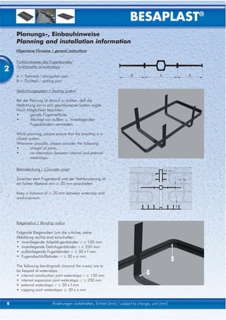 BESAPLAST®
    Planungs-, Einbauhinweise
    Planning and installation information
    Allgemeine Hinweise / general instructions

    Funktionsweise des Fugenbandes/

2   Funktionality of waterstops

    A = Dehnteil / elongation part
    B = Dichtteil / sealing part

    Abdichtungssystem / Sealing system

    Bei der Planung ist darauf zu achten, daß die
    Abdichtung ein in sich geschlossenes System ergibt.
    Nach Möglichkeit beachten:
    •       gerade Fugenverläufe,
    •       Wechsel von außen- u. innenliegenden
            Fugenbändern vermeiden.

    While planning, please ensure that the proofing is a
    closed system.
    Whenever possible, please consider the following:
    •       straight of joints,
    •       no alternation between internal and external
            waterstops.

    Betondeckung / Concrete cover

    Zwischen dem Fugenband und der Stahlarmierung ist
    ein lichter Abstand von ≥ 20 mm einzuhalten.

    Keep a distance of ≥ 20 mm between waterstop and
    reinforcement.




    Biegeradius / Bending radius

    Folgende Biegeradien (um die x-Achse; siehe
    Abbildung rechts) sind einzuhalten:
    • innenliegende Arbeitsfugenbänder: r ≥ 150 mm
    • innenliegende Dehnfugenbänder: r ≥ 250 mm
    • außenliegende Fugenbänder: r ≥ 50 x f mm
    • Fugenabschlußbänder: r ≥ 30 x a mm
                                                                                               r
    The following bendingradii (around the x-axis) are to
    be keeped at waterstops:                                                    r
    • internal construction joint waterstops: r ≥ 150 mm
    • internal expansion joint waterstops: r ≥ 250 mm
    • external waterstops: r ≥ 50 x f mm
    • capping joint waterstopsr ≥ 30 x a mm


8                        Änderungen vorbehalten, Einheit [mm] / subject to change, unit [mm]
 