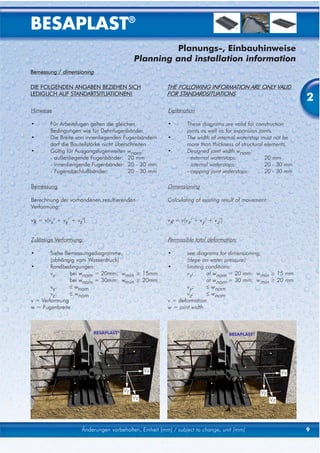 BESAPLAST®
                                                     Planungs-, Einbauhinweise
                                            Planning and installation information
Bemessung / dimensioning

DIE FOLGENDEN ANGABEN BEZIEHEN SICH                     THE FOLLOWING INFORMATION ARE ONLY VALID
LEDIGLICH AUF STANDARTSITUATIONEN!                      FOR STANDARDSITUATIONS
                                                                                                                2
Hinweise                                                Explanation

•       Für Arbeitsfugen gelten die gleichen            •       These diagrams are valid for construction
        Bedingungen wie für Dehnfugenbänder.                    joints as well as for expansion joints.
•       Die Breite von innenliegenden Fugenbändern      •       The width of internal waterstop must not be
        darf die Bauteilstärke nicht überschreiten              more than thickness of structural elements.
•       Gültig für Ausgangsfugenweiten wnom:            •       Designed joint width wnom:
        - außenliegende Fugenbänder: 20 mm                      - external waterstops:             20 mm
        - innenliengende Fugenbänder: 20 - 30 mm                - internal waterstops:             20 - 30 mm
        - Fugenabschlußbänder:            20 - 30 mm            - capping joint waterstops:        20 - 30 mm

Bemessung                                               Dimensioning

Berechnung der vorhandenen resultierenden               Calculating of existing result of movement:
Verformung:

vR = v(vx2 + vy2 + vz2)                                 vR = v(vx2 + vy2 + vz2)


Zulässige Verformung:                                   Permissible total deformation:

•       Siehe Bemessungediagramme,                      •       see diagrams for dimensioning,
        (abhängig vom Wasserdruck)                              (depe on water pressure)
•       Randbedingungen:                                •       limiting conditions:
        vx:     bei wnom = 20mm: wmin ≥ 15mm                    vx:      at wnom = 20 mm: wmin ≥ 15 mm
                bei wnom = 30mm: wmin ≥ 20mm                             at wnom = 30 mm: wmin ≥ 20 mm
        vy:     ≤ wnom                                          vy:      ≤ wnom
        vz:     ≤ wnom                                          vz:      ≤ wnom
v = Verformung                                          v = deformation
w = Fugenbreite                                         w = joint width



                          BESAPLAST®                                              BESAPLAST®




                                                 Vx                                                        Vx


                                       Vy                                                       Vy
                                            Vz                                                        Vz




                     Änderungen vorbehalten, Einheit [mm] / subject to change, unit [mm]                        9
 