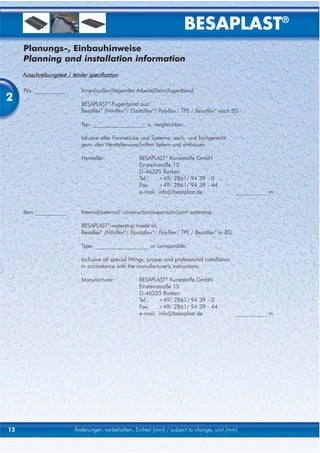 BESAPLAST®
     Planungs-, Einbauhinweise
     Planning and installation information
     Ausschreibungstext / tender specification

     Pos. ___________         Innen(außen)liegendes Arbeits(Dehn)fugenband
2                             BESAPLAST®-Fugenband aus:
                              Besaflex® (Nitriflex®/ Elastoflex®/ Polyflex / TPE / Besaflex® nach BS)

                              Typ: ___________________ o. vergleichbar.

                              Inlusive aller Formstücke und Systeme, sach- und fachgerecht
                              gem. den Herstellervorschriften liefern und einbauen.

                              Hersteller:               BESAPLAST® Kunststoffe GmbH
                                                        Einsteinstraße 15
                                                        D-46325 Borken
                                                        Tel.:    +49/ 2861/ 94 39 - 0
                                                        Fax:     +49/ 2861/ 94 39 - 44
                                                        e-mail: info@besaplast.de                     ___________ m


     Item ___________         Internal(external) construction(expansion)joint waterstop

                              BESAPLAST®-waterstop made of:
                              Besaflex® (Nitriflex®/ Elastoflex®/ Polyflex / TPE / Besaflex® to BS)

                              Type: ___________________ or comparable.

                              Inclusive all special fittings, proper and professional installation
                              in accordance with the manufacturer's instructions.

                              Manufacturer:             BESAPLAST® Kunststoffe GmbH
                                                        Einsteinstraße 15
                                                        D-46325 Borken
                                                        Tel.:    +49/ 2861/ 94 39 - 0
                                                        Fax:     +49/ 2861/ 94 39 - 44
                                                        e-mail: info@besaplast.de                     ___________ m




12                         Änderungen vorbehalten, Einheit [mm] / subject to change, unit [mm]
 
