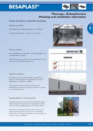 BESAPLAST®
                                                       Planungs-, Einbauhinweise
                                              Planning and installation information
Transport und Lagerung / transportation and storaging

Anlieferung / delivery

Die Anlieferung erfolgt grundsätzlich auf Paletten.                                            2
In general the delivery is carried out on pallets.




Prüfung / checking

Nach Anlieferung ist die Ware auf Vollständigkeit und
Unversehrtheit zu prüfen.

After delivery the goods have to be inspected for com-
pleteness and faultless appearance.




Lagerung / storaging

Bei Lagerung ist auf einen stabilen Untergrund zu
achten. Thermoplastische Fugenbänder sind nach
Möglichkeit im Magazin zu lagern.

The goods have to be stored on solid ground.
Thermoplastic waterstops should be stored in a depot
to avoid deformations.




Fugenbandsysteme / waterstop-systems

Fugenbansysteme nicht über mehrere Monate lagern.
Insbesondere thermoplastische Fugenbänder können
unter natürlichen Bedingungen ihre Längen ändern.

Storaging of waterstop-systems (particularly thermo-
plastic waterstops) should not be for an extended
period of time. Changes of length can be the effect of
natural thermal conditions.




                         Änderungen vorbehalten, Einheit [mm] / subject to change, unit [mm]   13
 