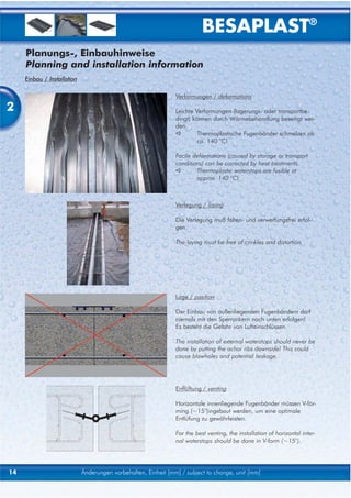 BESAPLAST®
     Planungs-, Einbauhinweise
     Planning and installation information
     Einbau / Installation

                                                                Verformungen / deformations

2                                                               Leichte Verformungen (lagerungs- oder transportbe-
                                                                dingt) können durch Wärmebehandlung beseitigt wer-
                                                                den.
                                                                         Thermoplastische Fugenbänder schmelzen ab
                                                                         ca. 140 °C!

                                                                Facile deformations (caused by storage or transport
                                                                conditions) can be corrected by heat treatments.
                                                                        Thermoplastic waterstops are fusible at
                                                                        approx. 140 °C!



                                                                Verlegung / laying

                                                                Die Verlegung muß falten- und verwerfungsfrei erfol-
                                                                gen.

                                                                The laying must be free of crinkles and distortion.




                                                                Lage / position

                                                                Der Einbau von außenliegenden Fugenbändern darf
                                                                niemals mit den Sperrankern nach unten erfolgen!
                                                                Es besteht die Gefahr von Lufteinschlüssen.

                                                                The installation of external waterstops should never be
                                                                done by putting the achor ribs downside! This could
                                                                cause blowholes and potential leakage.




                                                                Enflüftung / venting

                                                                Horizontale innenliegende Fugenbänder müssen V-för-
                                                                ming (~15°)ingebaut werden, um eine optimale
                                                                Entlüfung zu gewährleisten.

                                                                For the best venting, the installation of horizontal inter-
                                                                nal waterstops should be done in V-form (~15°).




14                           Änderungen vorbehalten, Einheit [mm] / subject to change, unit [mm]
 
