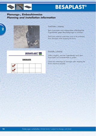 BESAPLAST®
     Planungs-, Einbauhinweise
     Planning and installation information


                                                   Ausschalen / stripping

2                                                  Beim Ausschalen sind insbesondere außenliegende
                                                   Fugenbänder gegen Beschädigungen zu schützen.

                                                   Particularly external waterstops have to be protected
                                                   from damages while stripping the forms.




                                                   Kontrolle / checking

                                                   Sofern möglich, sind die Fugenbänder nach dem
                                                   Ausschalen auf Unversehrtheit zu prüfen.

                                                   Check the waterstops for damages after stripping the
                                                   forms whenever possible.




16              Änderungen vorbehalten, Einheit [mm] / subject to change, unit [mm]
 