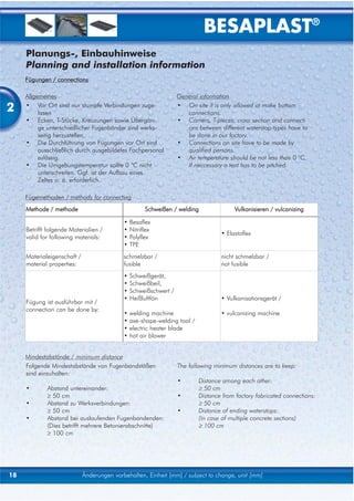 BESAPLAST®
     Planungs-, Einbauhinweise
     Planning and installation information
     Fügungen / connections

     Allgemeines                                                   General information

2    • Vor Ort sind nur stumpfe Verbindungen zuge-
          lasen
                                                                   • On site it is only allowed ot make buttom
                                                                      connections.
     • Ecken, T-Stücke, Kreuzungen sowie Übergän-                  • Corners, T-pieces, cross section and connecti
          ge unterschiedlicher Fugenbänder sind werks-                ons between different waterstop-types have to
          seitig herzustellen.                                        be done in our factory.
     • Die Durchführung von Fügungen vor Ort sind                  • Connections on site have to be made by
          ausschließlich durch ausgebildetes Fachpersonal             qualified persons.
          zulässig.                                                • Air temperature should be not less than 0 °C.
     • Die Umgebungstemperatur sollte 0 °C nicht                      If neccessary a tent has to be pitched.
          unterschreiten. Ggf. ist der Aufbau eines
          Zeltes o. ä. erforderlich.

     Fügemethoden / methods for connecting
     Methode / methode                                Schweißen / welding               Vulkanisieren / vulcanizing

                                            •   Besaflex
     Betrifft folgende Materialien /        •   Nitriflex
                                                                                   • Elastoflex
     valid for following materials:         •   Polyflex
                                            •   TPE
     Materialeigenschaft /                  schmelzbar /                           nicht schmelzbar /
     material properties:                   fusible                                not fusible
                                            •   Schweißgerät,
                                            •   Schweißbeil,
                                            •   Schweißschwert /
                                            •   Heißluftfön                        • Vulkanisationsgerät /
     Fügung ist ausführbar mit /
     connection can be done by:
                                            •   welding machine                    • vulcanizing machine
                                            •   axe-shape-welding tool /
                                            •   electric heater blade
                                            •   hot air blower


     Mindestabstände / minimum distance
     Folgende Mindestabstände von Fugenbandstößen                  The following minimum distances are to keep:
     sind einzuhalten:
                                                                   •       Distance among each other:
     •       Abstand untereinander:                                        ≥ 50 cm
             ≥ 50 cm                                               •       Distance from factory fabricated connections:
     •       Abstand zu Werksverbindungen:                                 ≥ 50 cm
             ≥ 50 cm                                               •       Distance of ending waterstops:
     •       Abstand bei auslaufenden Fugenbandenden:                      (In case of multiple concrete sections)
             (Dies betrifft mehrere Betonierabschnitte)                    ≥ 100 cm
             ≥ 100 cm




18                           Änderungen vorbehalten, Einheit [mm] / subject to change, unit [mm]
 