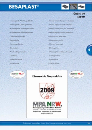 BESAPLAST®
                                                                                                   Übersicht
                                                                                                     Digest
- Innenliegende Arbeitsfugenbänder                         - Internal construction joint waterstops

- Innenliegende Dehnfugenbänder                            - Internal expansion joint waterstops

- Außenliegende Arbeitsfugenbänder                         - External construction joint waterstops

- Außenliegende Dehnfugenbänder                            - External expansion joint waterstops

- Fugenabschlußbänder                                      - Capping joint waterstops

- Klemmprofile                                             - Compression profiles

- Klemmfugenbänder                                         - Clamped waterstops

- Schwindrohr                                              - Shrinkage tube

- Anschweißfugenbänder                                     - Waterstopf for welding with sheets
                                                                                                               4
- Quellband                                                - Swelling rubber

- Injektionsschlauch                                       - Injection tube

- Sonderprofile                                            - Special profiles




                       Änderungen vorbehalten, Einheit: [mm] / subject to change, unit: [mm]                   23
 