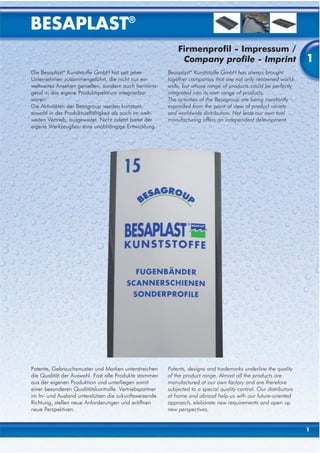 BESAPLAST®
                                                             Firmenprofil - Impressum /
                                                              Company profile - Imprint                             1
Die Besaplast® Kunststoffe GmbH hat seit jeher           Besaplast® Kunststoffe GmbH has always brought
Unternehmen zusammengeführt, die nicht nur ein           together companies that are not only renowned world-
weltweites Ansehen genießen, sondern auch hervorra-      wide, but whose range of products could be perfectly
gend in das eigene Produktspektrum integrierbar          integrated into its own range of products.
waren.                                                   The activities of the Besagroup are being constantly
Die Aktivitäten der Besagroup werden konstant,           expanded from the point of view of product variety
sowohl in der Produktvielfältigkeit als auch im welt-    and worldwide distribution. Not least our own tool
weiten Vertrieb, ausgeweitet. Nicht zuletzt bietet der   manufacturing offers an independent delevopment.
eigene Werkzeugbau eine unabhängige Entwicklung.




Patente, Gebrauchsmuster und Marken unterstreichen       Patents, designs and trademarks underline the quality
die Qualität der Auswahl. Fast alle Produkte stammen     of the product range. Almost all the products are
aus der eigenen Produktion und unterliegen somit         manufactured at our own factory and are therefore
einer besonderen Qualitätskontrolle. Vertriebspartner    subjected to a special quality control. Our distributors
im In- und Ausland unterstützen die zukunftsweisende     at home and abroad help us with our future-oriented
Richtung, stellen neue Anforderungen und eröffnen        approach, eleborate new requirements and open up
neue Perspektiven.                                       new perspectives.


                                                                                                                    1
 