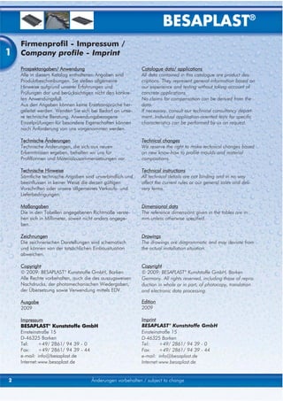 BESAPLAST®
    Firmenprofil - Impressum /
1   Company profile - Imprint
    Prospektangaben/ Anwendung                             Catalogue data/ applications
    Alle in diesem Katalog enthaltenen Angaben sind        All data contained in this catalogue are product des-
    Produktbeschreibungen. Sie stellen allgemeine          criptions. They represent general information based on
    Hinweise aufgrund unserer Erfahrungen und              our experience and testing without taking account of
    Prüfungen dar und berücksichtigen nicht den konkre-    concrete applications.
    ten Anwendungsfall.                                    No claims for compensation can be derived from the
    Aus den Angaben können keine Ersatzansprüche her-      data.
    geleitet werden. Wenden Sie sich bei Bedarf an unse-   If necessary, consult our technical consultancy depart-
    re technische Beratung. Anwendungsbezogene             ment. Individual application-oriented tests for specific
    Einzelprüfungen für besondere Eigenschaften können     characteristics can be performed by us on request.
    nach Anforderung von uns vorgenommen werden.

    Technische Änderungen                                  Technical changes
    Technische Änderungen, die sich aus neuen              We reserve the right to make technical changes based
    Erkenntnissen ergeben, behalten wir uns für            on new know-how to profile moulds and material
    Profilformen und Materialzusammensetzungen vor.        compositions.

    Technische Hinweise                                    Technical instructions
    Sämtliche technische Angaben sind unverbindlich und    All technical details are not binding and in no way
    beeinflussen in keiner Weise die derzeit gültigen      affect the current rules or our general sales and deli-
    Vorschriften oder unsere allgemeines Verkaufs- und     very terms.
    Lieferbedingungen.

    Maßangaben                                             Dimensional data
    Die in den Tabellen angegebenen Richtmaße verste-      The reference dimensions given in the tables are in
    hen sich in Millimeter, soweit nicht anders angege-    mm unless otherwise specified.
    ben.

    Zeichnungen                                            Drawings
    Die zeichnerischen Darstellungen sind schematisch      The drawings are diagrammatic and may deviate from
    und können von der tatsächlichen Einbausituation       the actual installation situation.
    abweichen.

    Copyright                                              Copyright
    © 2009: BESAPLAST® Kunststoffe GmbH, Borken            © 2009: BESAPLAST® Kunststoffe GmbH, Borken
    Alle Rechte vorbehalten, auch die des auszugsweisen    Germany. All rights reserved, including those of repro-
    Nachdrucks, der photomechanischen Wiedergaben,         duction in whole or in part, of photocopy, translation
    der Übersetzung sowie Verwendung mittels EDV.          and electronic data processing.

    Ausgabe                                                Edition
    2009                                                   2009

    Impressum                                              Imprint
    BESAPLAST® Kunststoffe GmbH                            BESAPLAST® Kunststoffe GmbH
    Einsteinstraße 15                                      Einsteinstraße 15
    D-46325 Borken                                         D-46325 Borken
    Tel:     +49/ 2861/ 94 39 - 0                          Tel:     +49/ 2861/ 94 39 - 0
    Fax:     +49/ 2861/ 94 39 - 44                         Fax:     +49/ 2861/ 94 39 - 44
    e-mail: info@besaplast.de                              e-mail: info@besaplast.de
    Internet:www.besaplast.de                              Internet:www.besaplast.de


2                                    Änderungen vorbehalten / subject to change
 