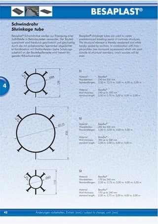 BESAPLAST®
     Schwindrohr
     Shrinkage tube
     Besaplast®-Schwindrohre werden zur Erzeugung einer        Besaplast®-shrinkage tubes are used to create
     Sollrißstelle in Betonbauteilen verwendet. Der Bauteil-   predetermined breaking points in concrete structures.
     querschnitt wird hierdurch geschwächt und gleichzeitig    The structural element is thereby weakened and while
     durch die mit einbetonierten Sperranker abgedichtet.      hereby sealed by anchors. In combination with trian-
     In Kombination mit Dreikantleisten (siehe Schalungs-      gle-profiles (see formwork accessoires) which are used
     zubehör) an der Bauteilaußenseite wird hiermit ein        outside of structural members, crack courses will be
     gerader Rißverlauf erzielt.                               even.




                                                               S1

                                                               Material:          Besaflex®
                                                               Wandstärken:       240 bis 350 mm
                                                               Standardlängen:    2,50 m; 2,75 m; 3,00 m; 4,00 m; 5,00 m
4
                                                               Material:          Besaflex®
                                                               Wall thickness:    240 up to 350 mm
                                                               standard length:   2,50 m; 2,75 m; 3,00 m; 4,00 m; 5,00 m




                                                               S2

                                                               Material:          Besaflex®
                                                               Wandstärken:       350 bis 500 mm
                                                               Standardlängen:    2,50 m; 3,00 m; 4,00 m; 5,00 m


                                                               Material:          Besaflex®
                                                               Wall thickness:    350 up to 500 mm
                                                               standard length:   2,50 m; 3,00 m; 4,00 m; 5,00 m




                                                               S3

                                                               Material:          Besaflex®
                                                               Wandstärken:       170 bis 240 mm
                                                               Standardlängen:    2,50 m; 2,75 m; 3,00 m; 4,00 m; 5,00 m


                                                               Material:          Besaflex®
                                                               Wall thickness:    170 up to 240 mm
                                                               standard length:   2,50 m; 2,75 m; 3,00 m; 4,00 m; 5,00 m




42                        Änderungen vorbehalten, Einheit: [mm] / subject to change, unit: [mm]
 