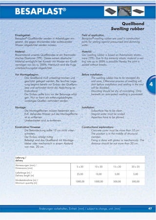 BESAPLAST®
                                                                                          Quellband
                                                                                     Swelling rubber
Einsatzgebiet:                                             Field of application:
Besaplast®-Quellbänder werden in Arbeitsfugen ein-         Besaplast®-swelling rubber are used in construction
gesetzt, die gegen drückendes oder aufstauendes            joints for sealing against pressurised and damming
Wasser abgedichtet werden müssen.                          water.

Material:                                                  Material:
Basismaterial unseres Quellbandes ist ein thermopla-       Our swelling rubber is based on thermplastic elasto-
stisches Elastomer (TPE). Dieses extrem elastische         mere (TPE). Due to this extremly elastic material a wel-
Material ermöglicht bei Kontakt mit Wasser ein Quell-      ling rate up to 300% is possible Hereby the joint is
vermögen von bis zu 300%. Hierdurch wird die Fuge          sealed without breaks.
unterbrechnungslos abgedichtet.

Vor Montagebeginn:                                         Before installation:
-      Das Quellband muß unbedingt trocken und             -       The swelling rubber has to by storaged dry
       geschützt gelagert werden. Bei feuchter Lage-               and save. Otherwise process of swelling will
       rung beginnt bereits vor Einbau der Quellpro-
       zess und verhindert somit die Abdichtung im
                                                                   start before installation and sealing in the end
                                                                   will be disabled.
                                                                                                                      4
       Endzustand.                                         -       Mounting should be shy of concreting. Only
-      Der Einbau sollte kurz vor der Betonage erfol-              herewith an anticipated swelling is provented.
       gen. Nur so kann ein witterungsbedingtes
       vorzeitiges Quellen verhindert werden.

Montage:                                                   Installation:
-     Die Montageflächen müssen besenrein sein.            -         Subsurface has to be clean.
-     Evtl. stehendes Wasser auf der Montagefläche         -         Stagnat water must be scaled.
      ist zu entfernen.                                    -         Asperities have to be planed.
-     Unebenheiten sind zu entfernen.

Konstruktive Hinweise:                                     Constructional explanations:
-       Die Betondeckung sollte 10 cm nicht unter-         -      Concrete cover must be more than 10 cm.
        schreiten.                                         -      The position is in the middle of structural
-       Der Einbau erfolgt mittig.                                member.
-       Befestigt wird das Quellband mit Montage-          -      Fixing is done with gluten or mechanicaly. The
        kleber oder mechanisch in einem Abstand                   distance should be not more than 20 cm.
        von max. 20 cm.


Lieferung /
delivery

Abmessungen [mm] /
                                                      5 x 20          10 x 20          15 x 20          20 x 25
Dimensions [mm]
Lieferlänge [m] /
                                                       25,00           10,00            5,00             5,00
Delivery length [m]
Mindestabnahme [m] /
                                                      1000,00         1000,00          500,00           500,00
Minimum quantity [m]




                       Änderungen vorbehalten, Einheit: [mm] / subject to change, unit: [mm]                          47
 