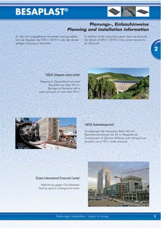 BESAPLAST®
                                                    Planungs-, Einbauhinweise
                                           Planning and installation information
Zu den hier angegebenen Hinweisen sind grundsätz-        In addition to the instructions given here are basically
lich die Angaben der DIN V 18197 in der der derzeit      the details of DIN V 18197 in the current version to
gültigen Fassung zu beachten.                            be observed.

                                                                                                                    2



                        "ARGE Talsperre Leibis Lichte"

                   Talsperre in Deutschland mit einer
                           Stauhöhe von über 95 m./
                          Barrage in Germany with a
                   water pressure of more than 95 m.




                                                         "ARGE Katzenbergtunnel"

                                                         Tunnelprojekt der Deutschen Bahn AG mit
                                                         Klemmkonstruktionen bis 90 m Wasserdruck/
                                                         Tunnelproject of German Railways with clamped con-
                                                         structions up to 90 m water pressure.




                "Dubai International Financial Center"

                    Abdichtung gegen Grundwasser/
                  Sealing against underground water.




                                 Änderungen vorbehalten / subject to change                                         3
 