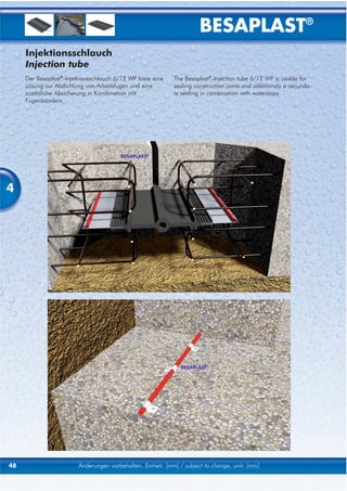 BESAPLAST®
     Injektionsschlauch
     Injection tube
     Der Besaplast®-Injetkionsschlauch 6/12 WP biete eine    The Besaplast®-Injection tube 6/12 WP is usable for
     Lösung zur Abdichtung von Arbeitsfugen und eine         sealing construction joints and additionaly a secunda-
     zusätzliche Absicherung in Kombination mit              ry sealing in combination with waterstops.
     Fugenbändern.




                                         BESAPLAST®




4




                                                               BESAPLAST®




48                       Änderungen vorbehalten, Einheit: [mm] / subject to change, unit: [mm]
 