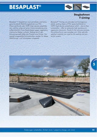 BESAPLAST®
                                                                                         Stegbahnen
                                                                                             T-Lining
Besaplast®-T-Stegbahnen sind extrudierte und homo-       Besaplast® T-linings are extruded and homogenous
gene Kunststoff-Abdichtungsbahnen aus PVC                plastic sealing sheets of PVC (polyvinylchlorid) or
(Polyvinylchlorid) oder HDPE (high density polyethyle-   HDPE (high-density polyethylene) which – due to their
ne), welches aufgrund seiner Zusammensetzung eine        composition - offer an extremely high resistance to
außerordentlich hohe Beständigkeit gegen aggressive,     aggressive chemicals. Thanks to the extrusion process,
chemische Medien aufweist. Bedingt durch den             the product forms one complete unit. Only specially
Extrusionsprozeß bildet das Produkt eine Einheit. Nur    selected materials are used for this sealing and pro-
speziell ausgewählte Rohmaterialien werden für dieses    tection system.
Abdichtungs- und Schutzsystem eingesetzt.




                                                                                                                  5




                                                                                            BESAPLAST®




                    Änderungen vorbehalten, Einheit: [mm] / subject to change, unit: [mm]                         53
 