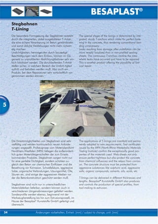 BESAPLAST®
     Stegbahnen
     T-Lining
     Die besondere Formgebung der Stegbahnen entsteht        The special shape of the linings is determined by inte-
     durch die integrierten, stabil ausgebildeten T-Anker,   grated, sturdy T-anchors which make for perfect faste-
     die eine sichere Verankerung im Beton gewährleisten     ning in the concrete, thus rendering conventional bon-
     und somit übliche Verklebungen nicht mehr notwen-       ding unnecessary.
     dig machen.                                             Leaks resulting from damage after installation can be
     Undichtigkeiten, hervorgerufen durch bauseitige         more readily localized than in non-profiled sealing
     Beschädigungen nach dem Einbau, können im Ge-           sheets. The continuous T-anchors confine the area
     gensatz zu unprofilierten Abdichtungsbahnen sehr ein-   where leaks have occurred and have to be repaired.
     fach lokalisiert werden. Die durchlaufenden T-Anker     This is another product offering the possibility of low-
     stellen sicher, in welchem Bereich die Undich-tigkeit   cost repair.
     auftritt und behoben werden muß. Also auch ein
     Produkt, bei dem Reparaturen sehr wirtschaftlich vor-
     genommen werden können.




5                                                            BESAPLAST®




     Die Einsatzmöglichkeiten von Stegbahnen sind sehr       The applications of T-linings are manifold and perma-
     vielfältig und werden kontinuierlich neuen Anforde-     nently adapted to new require-ments. Test certificates
     rungen angepaßt. Prüfzeugnisse vom Materialprüfamt      issued by the MPA (North-Rhine-Westphalia Materials
     Nordrhein-Westfalen (MPA) belegen die außerordent-      Testing Institute) confirm the exceptionally good pro-
     lich guten Materialeigenschaften der zum Einsatz        perties of the materials used. Web-sheets not only
     kommenden Produkte. Stegbahnen sorgen nicht nur         ensure perfect tightness but also protect the concrete
     für eine perfekte Dichtigkeit, sondern schützen zu-     from chemical influences and the rebars from corrosi-
     gleich den Beton vor chemischen Einflüssen und die      on. The concrete structure must be protected from
     Bewehrung vor Korrosion. Schwefelsäure, aggressive      aggressive substances like sulphuric acid, aggressive
     Salze, organische Verbindungen, Lösungsmittel, Öle,     salts, organic compounds, solvents, oils, acids, etc.
     Säuren etc. sind einige der aggressiven Medien vor
     der die Betonkonstruktion geschützt werden muß.         T-linings can be delivered in different thicknesses and
                                                             lengths. Besaplast® Kunststoffe GmbH also produces
     Stegbahnen sind nicht nur in unterschiedlichen          and controls the production of special profiles, from
     Materialstärken lieferbar, sondern können auch in       tool-making to extrusion.
     verschiedenen Längenabmessungen geliefert werden.
     Sonderprofile werden ebenso, beginnend mit der
     Werkzeugherstellung bis hin zum Extrusionsprozeß, im
     Hause der Besaplast® Kunststoffe GmbH gefertigt und
     überwacht.

54                       Änderungen vorbehalten, Einheit: [mm] / subject to change, unit: [mm]
 