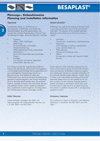 BESAPLAST®
    Planungs-, Einbauhinweise
    Planning and installation information
    Allgemeines                                              General information

    Fugenbänder dienen zur Abdichtung von                    Waterstops are used for the sealing of structural joints

2
    Bauwerksfugen im Betonbau und müssen die                 in concrete constructions and must be permanently
    Wasserdichtigkeit dauerhaft gewährleisten. Die           water-tight. The selection of the suitable waterstop
    Auswahl des richtigen Fugenbandes richtet sich nach      depends on the influences to which the structure is
    den Beanspruchungen, denen das Bauwerk unterliegt:       subject:

    •       Fugenart:                                        •       Joint type:
            Arbeis-, Preß-, Dehnfugen                                Construction-, compression-, expansion joints
    •       Verformung:                                      •       Movement:
            Durch Schwinden, Schrumpfen,                             From shrinkage, contraction, temperature
            Temperaturänderung,                                      cycles, dynamic loads, etc.
            Witterungsbeanspruchung, Lastwechseln            •       Water pressure:
    •       Wasserdruck:                                             Pressing or not pressing water.
            Durch nicht drückendes oder drückendes           •       Others:
            Wasser                                                   For example a contact with chemical media,
    •       Sonstiges:                                               bitumen.
            Z. B. Kontakt mit anderen Materialien
            (Chemikalien, Bitumen, etc.)

    Die richtige Auswahl des Fugenbandes erhält die          Proper selection of the waterstop preserves the sub-
    Substanz des Bauwerkes während der Nutzungsdauer         stance of the structure during its service life and pre-
    und vermeidet kostenträchtige Sanierungsmaßnahmen        vents cost-intensive rehabilitation measures ranging
    von nachträglichen Verpressungen bis hin zur             from subsequent injection to complete remediation of
    Betonsanierung. Entscheidend ist neben der               the concrete. Besides proper selection, another decisi-
    Profilauswahl auch die fachmännische Ausbildung des      ve factor is the state-of-the-art planning of the entire
    gesamten Fugenbandsystems, das sowohl werksseitig        waterstop system which can be installed by the sup-
    als auch bauseits erstellt werden kann. Komplizierte     plier as well as by the customer. Complex systems,
    Systeme, spezielle Formteile oder Anschlüsse, die bau-   special mouldings or connections which have to be
    seits gefertigt werden müssen, sollten grundsätzlich     manufactured on side should in principle always be
    einer qualifizierten Ausführungsfirma mit entsprechen-   entrusted to a qualified company with a corresponding
    den Ausbildungsnachweisen übertragen werden.             experience record.


    Maße/ Toleranzen                                         Dimensions / tolerances

    Unsere Produkte unterliegen den Maß- und                 Our products are subject to dimension- and tolerance
    Toleranzangaben der entsprechenden Normen, wie           information in standards, like DIN 18541 and DIN
    z. B. DIN 18541 und DIN 7865.                            7865.




4                                    Änderungen vorbehalten / subject to change
 