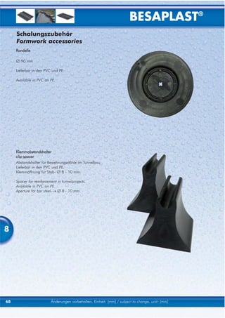 BESAPLAST®
     Schalungszubehör
     Formwork accessories
     Rondelle

     Ø 90 mm

     Lieferbar in den PVC und PE.

     Available in PVC an PE.




     Klemmabstandshalter
     clip-spacer
     Abstandshalter für Bewehrungsstähle im Tunnelbau.
     Lieferbar in den PVC und PE.
     Klemmöffnung für Stab- Ø 8 - 10 mm.

     Spacer for reinforcement in tunnelprojects.
     Available in PVC an PE.
     Aperture for bar steel-→ Ø 8 - 10 mm.




8




68                        Änderungen vorbehalten, Einheit: [mm] / subject to change, unit: [mm]
 