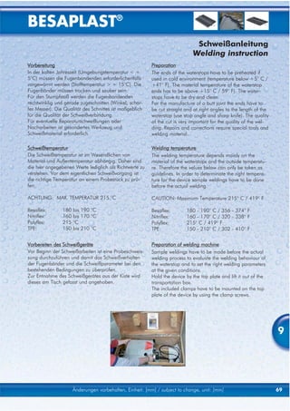 BESAPLAST®
                                                                              Schweißanleitung
                                                                             Welding instruction
Vorbereitung                                              Preparation
In der kalten Jahreszeit (Umgebungstemperatur < +         The ends of the waterstops have to be preheated if
5°C) müssen die Fugenbandenden erforderlichenfalls        used in cold environment (temperature below +5° C /
vorgewärmt werden (Stofftemperatur > + 15°C). Die         +41° F). The material temperature of the waterstop
Fugenbänder müssen trocken und sauber sein.               ends has to be above +15° C / 59° F). The water-
Für den Stumpfstoß werden die Fugenbandenden              stops have to be dry and clean.
rechtwinklig und gerade zugeschnitten (Winkel, schar-     For the manufacture of a butt joint the ends have to
fes Messer). Die Qualität des Schnittes ist maßgeblich    be cut straight and at right angles to the length of the
für die Qualität der Schweißverbindung.                   waterstop (use stop angle and sharp knife). The quality
Für eventuelle Reparaturschweißungen oder                 of the cut is very important for the quality of the wel-
Nacharbeiten ist gesondertes Werkzeug und                 ding. Repairs and corrections require special tools and
Schweißmaterial erforderlich.                             welding material.

Schweißtemperatur                                         Welding temperature
Die Schweißtemperatur ist im Wesendlichen von             The welding temperature depends mainly on the
Material und Außentemperatur abhängig. Daher sind         material of the waterstops and the outside temperatu-
die hier angegebenen Werte lediglich als Richtwerte zu    re. Therefore the values below can only be taken as
verstehen. Vor dem eigentlichen Schweißvorgang ist        guidelines. In order to determinate the right tempera-
die richtige Temperatur an einem Probestück zu prü-       ture for the device sample weldings have to be done
fen.                                                      before the actual welding.

ACHTUNG: MAX. TEMPERATUR 215 °C                           CAUTION: Maximum Temperature 215° C / 419° F

Besaflex:       180   bis 190 °C                          Besaflex:       180 - 190° C / 356 - 374° F
Nitriflex:      160   bis 170 °C                          Nitriflex:      160 - 170° C / 320 - 338° F
Polyflex:       215   °C                                  Polyflex:       215° C / 419° F
TPE:            150   bis 210 °C                          TPE:            150 - 210° C / 302 - 410° F


Vorbereiten des Schweißgeräte                             Preparation of welding machine
Vor Beginn der Schweißarbeiten ist eine Probeschweis-     Sample weldings have to be made before the actual
sung durchzuführen und damit das Schweißverhalten         welding process to evaluate the welding behaviour of
der Fugenbänder und die Schweißparameter bei den          the waterstop and to set the right welding parameters
bestehenden Bedingungen zu überprüfen.                    at the given conditions.
Zur Entnahme des Schweißgerätes aus der Kiste wird        Hold the device by the top plate and lift it out of the
dieses am Tisch gefasst und angehoben.                    transportation box.
                                                          The included clamps have to be mounted on the top
                                                          plate of the device by using the clamp screws.




                                                                                                                     9




                      Änderungen vorbehalten, Einheit: [mm] / subject to change, unit: [mm]                          69
 