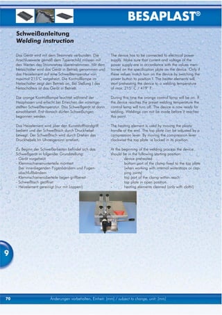 BESAPLAST®
     Schweißanleitung
     Welding instruction

     Das Gerät wird mit dem Stromnetz verbunden. Die         The device has to be connected to electrical power
     Anschlusswerte gemäß dem Typenschild müssen mit         supply. Make sure that current and voltage of the
     den Werten des Stromnetzes übereinstimmen. Mit dem      power supply are in accordance with the values men-
     Netzschalter wird das Gerät in Betrieb genommen und     tioned on the specification plate on the device. Only if
     das Heizelement auf eine Schweißtemperatur von          these values match turn on the device by switching the
     maximal 215°C vorgeheizt. Die Kontrolllampe im          power button to position I. The heater elements will
     Netzschalter zeigt den Betrieb an. Bei Stellung I des   start preheating the device to a welding temperature
     Netzschalters ist das Gerät in Betrieb.                 of max. 215° C / 419° F.

     Die orange Kontrolllampe leuchtet während der           During this time the orange control lamp will be on. If
     Heizphasen und erlischt bei Erreichen der voreinge-     the device reaches the preset welding temperature the
     stellten Schweißtemperatur. Das Schweißgerät ist dann   control lamp will turn off. The device is now ready for
     einsatzbereit. Erst danach dürfen Schweißungen          welding. Weldings can not be made before it reaches
     begonnen werden.                                        this point.

     Das Heizelement wird über den Kunststoffhandgriff       The heating element is used by moving the plastic
     bedient und der Schweißtisch durch Druckhebel           handle at the end. The top plate can be adjusted by a
     bewegt. Der Schweißtisch wird durch Drehen des          compression lever. By moving the compression lever
     Druckhebels Im Uhrzeigersinn arretiert.                 clockwise the top plate is locked in its position.

     Zu Beginn der Schweißarbeiten befindet sich das         At the beginning of the welding process the device
     Schweißgerät in folgender Grundstellung:                should be in the following starting position:
     - Gerät vorgeheizt                                      -       device preheated
     - Klemmschienenunterteile montiert                      -       bottom part of the clamp fixed to the top plate
       (bei innenliegenden Fugenbändern und Fugen-                   (when working with internal waterstops or cap-
       abschlußbändern                                               ping joints)
     - Klemmschienenoberteile liegen griffbereit             -       top part of the clamp within reach
     - Schweißtisch geöffnet                                 -       top plate in open position
     - Heizelement gereinigt (nur mit Lappen!)               -       heating elements cleaned (only with cloth!)




9




70                       Änderungen vorbehalten, Einheit: [mm] / subject to change, unit: [mm]
 