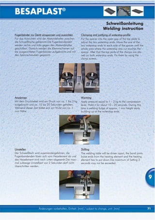 BESAPLAST®
                                                                            Schweißanleitung
                                                                           Welding instruction
Fugenbänder ins Gerät einspannen und ausrichten         Clamping and justifying of waterstop-profile
Für das Ausrichten wird der Abstandshalter zwischen     Put the spacer into the open gap of the top plate to
die Schweißtische geklemmt.Die Fugenbandenden           adjust the two waterstop ends. Move the one of the
werden rechts und links gegen den Abstandshalter        two waterstop ends to each side of the spacer until the
geschoben. Danach werden die Klemmschienen auf          whole area where the waterstop was cut touches the
die ausgerichteten Fugenbänder aufgebracht und mit      spacer. After that the top parts of the clamps are pla-
den Spannschrauben gespannt.                            ced on both waterstop ends. Fix them by using the
                                                        clamp screws.




Anwärmen                                                Warming
Mit dem Druckhebel wird ein Druck von ca. 1 bis 3 kg    Apply pressure equal to 1 - 3 kg to the compression
aufgebracht und ca. 10 bis 20 Sekunden gehalten.        lever. Hold it for about 10 - 20 seconds. During this
Während dieser Zeit bildet sich ein Wulst von ca. 1     time a welding bulge of approx. 1 mm height starts
mm Höhe.                                                building up at the waterstop ends.




Umstellen                                               Shifting
Der Schweißtisch wird auseinandergefahren, die          The welding table will be driven apart, the band joints
Fugenbandenden lösen sich vom Heizelement ab und        loose ends from the heating element and the heating
das Heizelement wird nach unten abgesenkt.Die maxi-     element has to put down.Die maximum of Setting 2
mal zulässige Umstellzeit von 2 Sekunden darf nicht     seconds may not be exceeded.
überschritten werden.



                                                                                                                  9




                    Änderungen vorbehalten, Einheit: [mm] / subject to change, unit: [mm]                         71
 