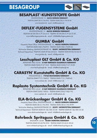 BESAGROUP
      BESAPLAST -KUNSTSTOFFE GmbH
                                ®


                     EINSTEINSTRASSE 15 · 46325 BORKEN/GERMANY
                TELEFON 0049/28 61/ 94 39-0 · TELEFAX 0049/28 61/ 94 39 44
                          www.besaplast.de · email: info@besaplast.de


         DEFLEX -FUGENSYSTEME GmbH
                          ®


                  EINSTEINSTRASSE 13 · 46325 BORKEN/GERMANY
           TELEFON 00 49/28 61/9 24 41-0 · TELEFAX 00 49/28 61/9 24 41-50
              www.deflex-fugensysteme.de · email: info@deflex-fugensysteme.de


                              GUMBA GmbH
                                               ®


        Hauptsitz/Head Office: EINSTEINSTRASSE 15 · 46325 BORKEN/GERMANY
                TELEFON 0049/2861/9439-0 · TELEFAX 0049/2861/9439-44
     Technische Abteilung: BAHNHOFSTRASSE 30 · 85591 VATERSTETTEN/GERMANY
    Technical Department: TELEFON 0049/8106/24 65-0 · TELEFAX 0049/8106/24 65-10
                            www.gumba.de · email: info@gumba.de


       Leschuplast GLT GmbH & Co. KG
           REFRATHER WEG 42-44 · 51469 BERGISCH GLADBACH/GERMANY
            TELEFON 0049/2202/ 9 27 55-0 · TELEFAX 0049/2202/ 9 27 55-90
                   www.leschuplast-glt.de · email: info@leschuplast-glt.de


 CARASYN Kunststoffe GmbH & Co. KG
                      ®


                  HÖLZLESTRASSE 6 · 72768 REUTLINGEN/GERMANY ·
               TELEFON 0049/7121/9685-0 · TELEFAX 0049/7121/9685-45
                         www.carasyn.de · email: info@carasyn.de


 Roplasto Systemtechnik GmbH & Co. KG
           REFRATHER WEG 42-44 · 51469 BERGISCH GLADBACH/GERMANY
               TELEFON 0049/2202/1002-0 · TELEFAX 0049/2202/1002-195
                        www.roplasto.de · email: info@roplasto.de


     ELA-Brückenlager GmbH & Co. KG
        Hauptsitz/Head Office: EINSTEINSTRASSE 15 · 46325 BORKEN/GERMANY
             TELEFON 0049/28 61/ 94 39-0 · TELEFAX 0049/28 61/ 94 39-99
     Technische Abteilung: BAHNHOFSTRASSE 30 · 85591 VATERSTETTEN/GERMANY
  Technical Department: TELEFON 0049/81 06/ 305 33 40 · TELEFAX 0049/81 06/ 305 33 42
                www.ela-brueckenlager.de · email: info@ela-brueckenlager.de


  Rohrbeck Spritzguss GmbH & Co. KG
                   BALDURSTR. 62-68 · 46284 DORSTEN/GERMANY
              TELEFON 0049/23 62/94 59-0 · TELEFAX 0049/23 62/6 38 62                   10
               www.rohrbeck-spritzguss.de · email: info@rohrbeck-spritzguss.de
 