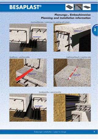 BESAPLAST®
                                                    Planungs-, Einbauhinweise
                                           Planning and installation information
                              Anschweißbänder / waterstops for welding with sheets




                                                                                         BESAPLAST®                  2
                                 BESAPLAST®




Quellband / swelling rubber                                                    Injektionsschlauch / injection tube




                         BESAPLAST®
                                                                                       BESAPLAST®




                                         Sonderprofile / special profiles




                                                                               BESAPLAST®
                                   BESAPLAST®




                                  Änderungen vorbehalten / subject to change                                         7
 